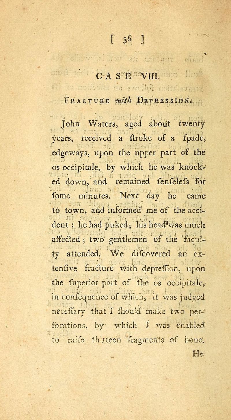 ■5-  ' C A SB VIIL ■. ■ Fracture tmth .Depression.- John Waters, aged about twenty ye^fs, received a ilroke of a fpade,' .edgeways, upon the upper part of the OS occipitale, by which he was knock- ed down/and remained fenfelefs for fome minuteSo Next day He came to town, arid inFormed' me of the acci- dent ; he had puked; his head*was much afFe6led ^ two gentlemen of the * facul- ty attended. We difcavered an ex- teniive fradure \vith depfefHon, upon the fuperior part of the os occipitale, in confeq^uence of which, it was judged neceffary that I fhouid make two per- forations, by which I was enabled to raifs thirteen fragments of bone. He