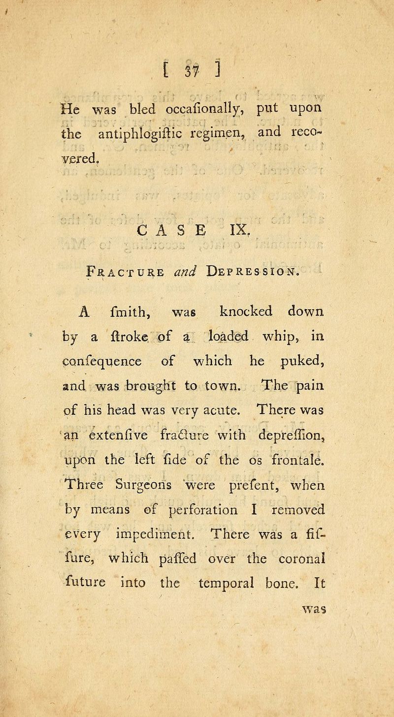 He was bled occaiionally;, put upon the antiphlogiftic regimen, and reco- vered. CASE IX, Fracture and Depression. A fmith, was knocked down by a Uroke of a loaded whip, in confequence of which he puked, and was brought to town. The pain of his head was very acute. There was an exteniive fradure with depreffion, upon the left fide of the os frontale. Three Surgeons were prefent, when by means of perforation I removed every impediment. There was a fif- fure, which pafTed over the coronal future into the temporal bone. It was