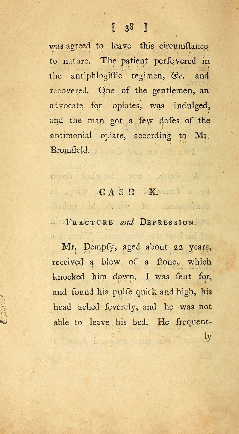 was a2;reed to leave this circumflance to nat^ire. The patient perfevered in the antiphlogiflic regimen, &c, and r=.covered. Qne of the gentlemen, an advocate for opiates, was indulged, and the marj got a few dofes of the antimonial opiate, according to Mr. Bromiield. • CASE X. Fracture and Depression. Mr, Dempfy, aged about 22 year§, received a blow of a jftone, which knocked him down. I was fent for, and found his pulfe quick and high, his head ached feverely, and he was not able to leave his bed. He frequent- ly