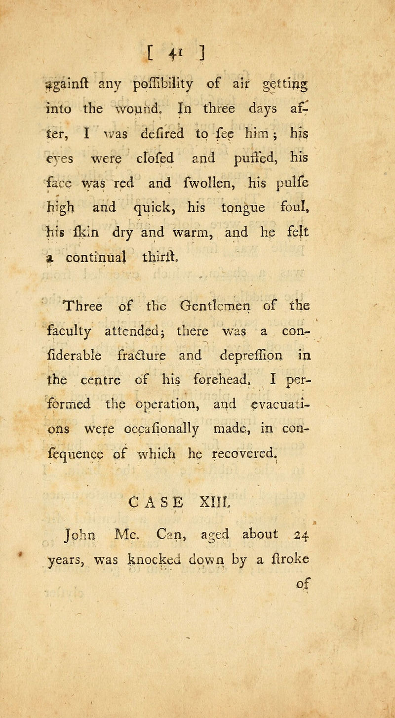 [ 4' ] j^gainfl any poITibility of air getting into the wop rid. In three days af- ter, I was defired to fee him j his eyes were clofed and puffed, his face was red and fwollen, his pulfe high and quick, his tongue foul, his Ikin dry and warm, and he fejt ^ continual thirft. Three of the Gentlemen of ihG faculty attended i there v/as a con- fiderable fradure and deprellion iri the centre of his forehead. I per- formed the operation, and evacuati- ons were occafionally made, in cori- iequence of which he recovered. CASE XIIL John Mc. Can, aged about 24 years, was knocked dowri by a firoke of