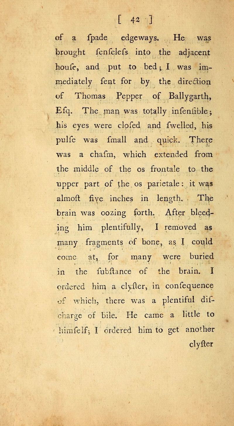 of a fpade edgeways. He wa^ brought fenfelefs into the adjacent houfe, and put to bed ^ I was im- mediately fent for by th© diredion of Thomas Pepper of Ballygarth, Efq. The mari was totally infeniiblej his eyes were clpfed and fwelled, his pulfe was fmall and quick. There was a chafm, which extended from the middle of the os frontale to the upper part of |:he os parietale: it was almoft fiye inches in length, Tt^e brain was oozing forth. , After bleed- ing him plentifully, I removed as many fragments of bone, as I could come at, for many were buried in the fubHance of the brain. I ordered him a clyfter, in confequence of which, there was a plentiful dif- charge of bile. He came a little to ' hirafelf; I ordered him to get another clyiler