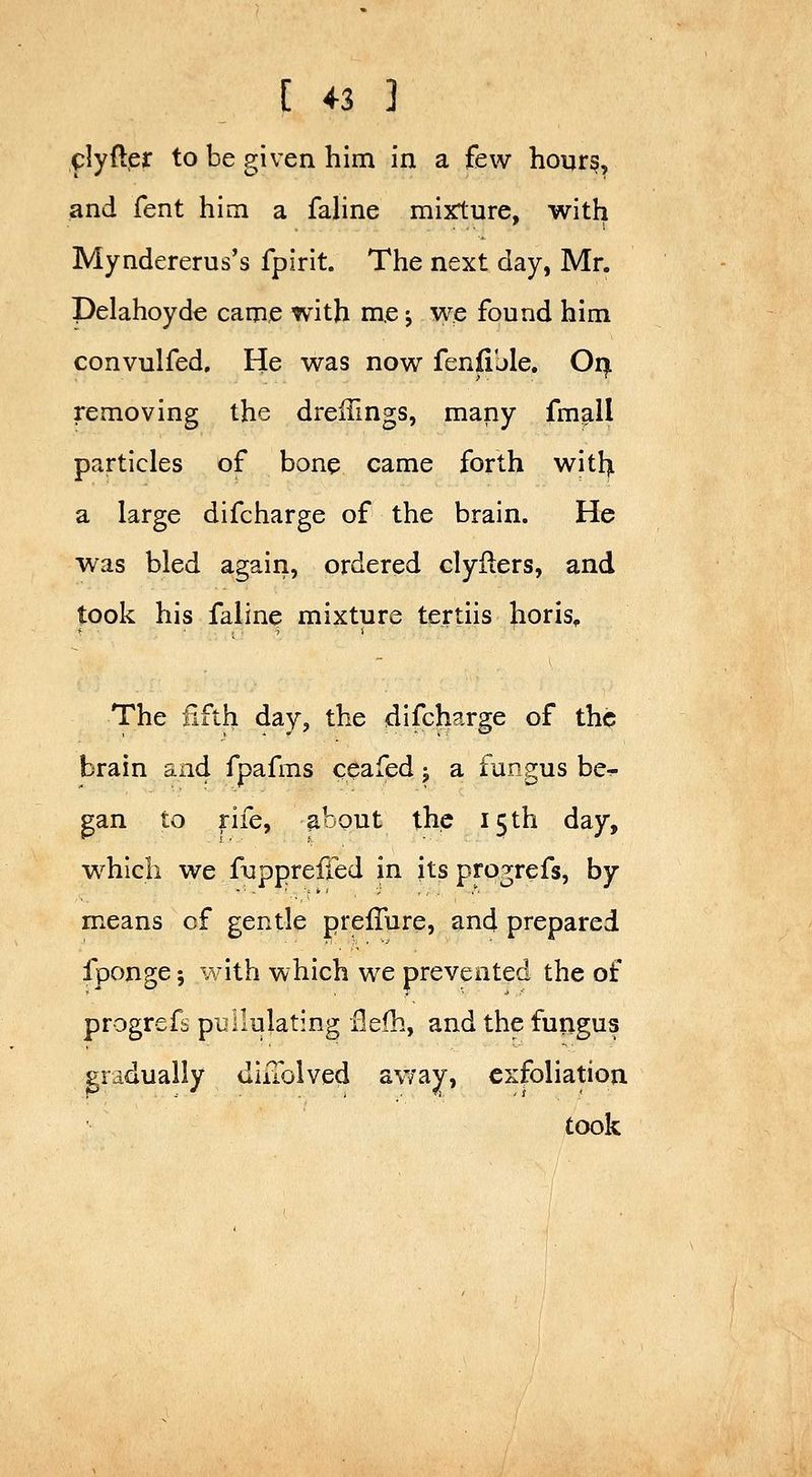 clyfter to be given him in a few hours, and fent him a fahne mixture, with Myndererus's fpirit. The next day, Mr. Delahoyde came with m,e j we found him convulfed. He was now fenfible, Oi^ removing the dreifings, many fmall particles of bone came forth witl^ a large difcharge of the brain. He was bled agairi, ordered clyilers, and took his faline mixture tertiis horis^ The iifth day, the difcharge of the brain and fpafms ceafed j a fungus be^ ^an to rife, about the 15th day, which we fuppreiied in its progrefs, by means of gentle prefTure, and prepared fponge; with which we prevented the of progrefs pullulating Hefh, and the fungus gradually diiTolved away, exfoliation. took