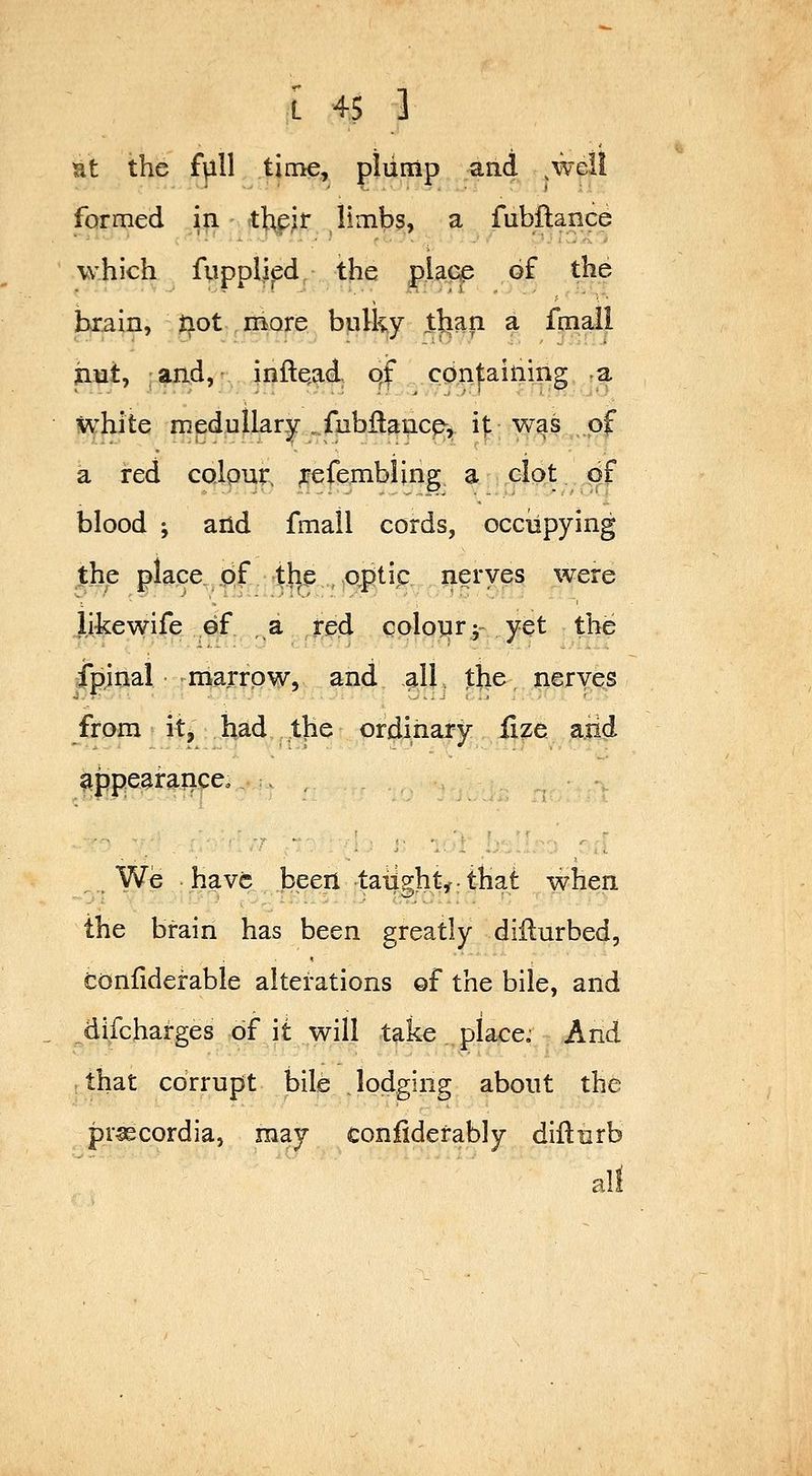 I 4$ ] Ht the fvill time, piump jsind ^well formed ^i - ^\i^}t limbs, a fubflance which fupplied the piacp of the brain, not more bplky tlian a fmail jiut, :aiid, • inftqad. qf containing -a ivvhite mednllar^y ..fubflancp, i|: was of a red coipur, ^efembling a clot df blood ; and fmall cords, occiipying the place. q£ the optic nerves were li-kewife of a red colonrj- yet the Cpjnal marrow, and all the nerves from it, had the ordinary jQze a.iid appeairaficco. . , We have been taiighty: that when the brain has been greatly diilurbed, tonliderable alterations of the bile, and difcharges df it will take place.- And . that corrupt bile . lodging about the pr^cordia, may confidefably diflurb all