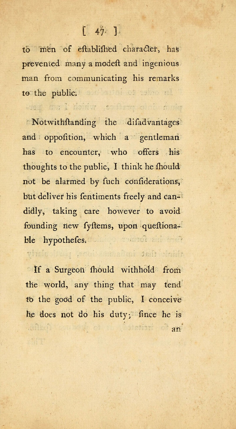 [ 47- ]. to intn of eftablilhed charadiei:, hafe prevenied many a modeft and ingenious man from communicating his remarks to the piibHc. Notwithftailding the difadvantages and oppofition, which a gentleman has to encounter, who offers his thoughts to the pubHc, I think he Ihould not be alarmbd by fiich cOnfiderations, btit deliver his fentimerits freely and can- didly, taking care however to avoid founding tiew fyfliems, upon quelliona- ble hypothefes. If a Siirgeori fhould withhold from the world, any thing that may tend tb the godd of the public, I conceive he does not do his duty- fince he is an