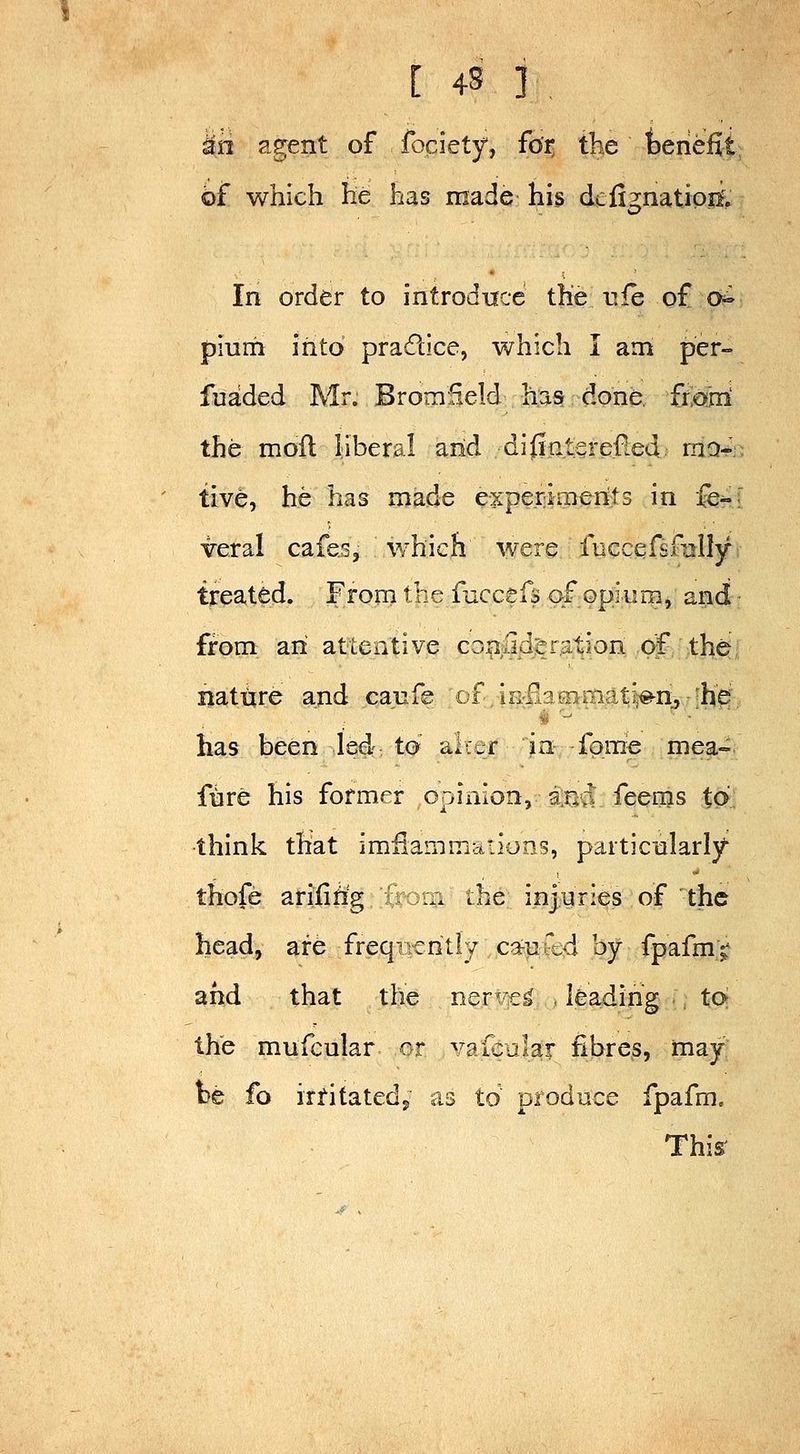 ^n agent of fociety, fo'i: the fceriefit of which he has made his dciimatioif. In order to introduce the life o£ o^ plurii into pradice, which I am per- fuaded Mr. Bromfield h:a§ done, fto*'ni the moil liberal arid di^nterefied rna-V tive, he has made experiments in fci veral cafes, which' were fuccefsfully treated. From the faccefs of opium, and from an attentive conlid'eration of the nature and caufe of ,iE:liacnmat^«-n:5-[hi'^;, has been led to a;:-f in fpme mea- fnre his former opinion, ar*vi feems to think that imilammations, particnlarly- thofe arifing norn the injuries of the head, are freqiveritiy ca^u'.,d by fpafm^ and that the ner'cj^ leading to the mufcular or vafcular fibres, may be fo irf-itatedj as to prod nee fpafm. This'