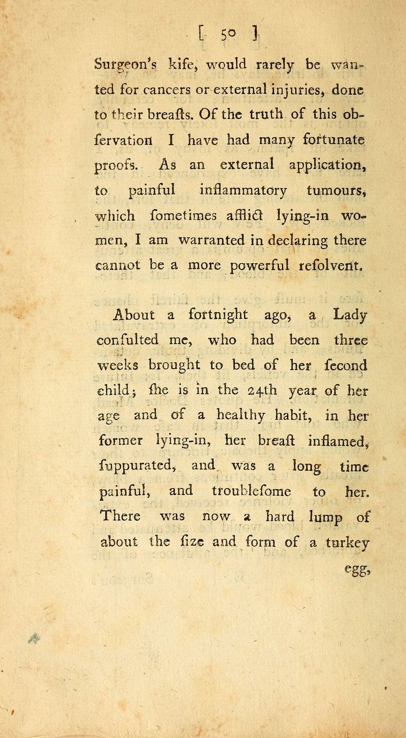 Sufgeon^s kife^ would rarely be wan- ted for cancers or external injuries, done to their breajfts. Of the truth of this ob- fervation I have had many fortunate proofs. As an external application, to painful inflammatory tumours, which fometimes afflid lying-in wo- men, I am warranted in declaring there cannot be a more powerful refolvent. About a fortnight ago, a Lady confulted me, who had been three weeks brought to bed of her fecond child J fbe is in the 24th year of her age and of a healthy habit, in her former lying-in, her breaft inflamed, fuppurated, and was a long time painful, and troublefome to her. There was now a hard lump of about the lize and form of a turkey i4'