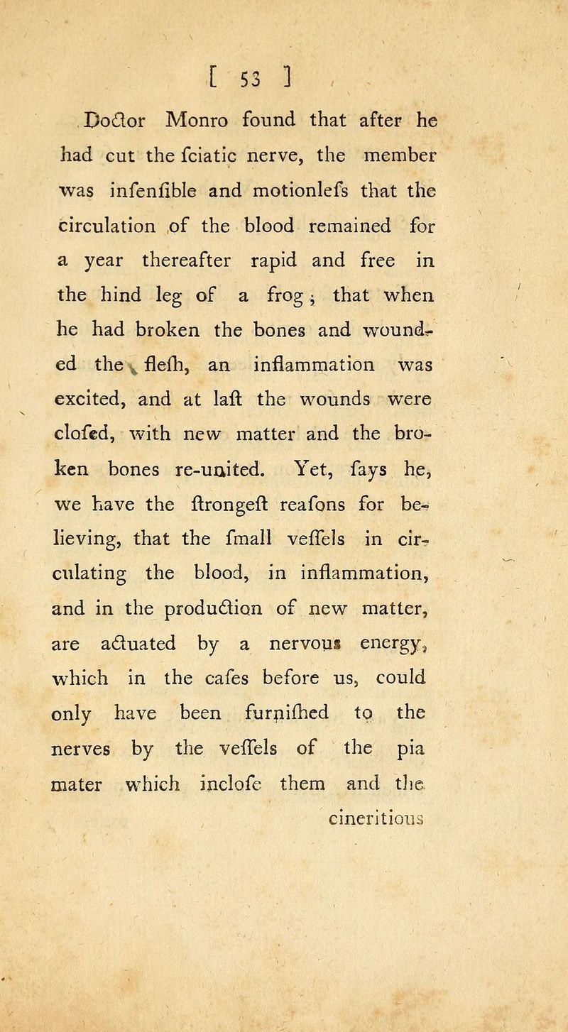 Dodor Monro found that after he had cut the fciatic nerve, the member was infeniible and motionlefs that the circulation of the blood remained for a year thereafter rapid and free in the hind leg of a frog ^ that when he had broken the bones and wound?- ed the v flefh, an inflammation was excited, and at laft the wounds were clofcd, with new matter and the bro- ken bones re-uaited. Yet, fays he, we have the llrongefl: reafons for be- lieving, that the fraall veffels in cir- culating the blood, in inflammation, and in the production of new matter, are aduated by a nervous energy.^ which in the cafes before us, could only have been furpifhed to the nerves by the veiTels of the pia mater which inclofe them and tjic cineritioiis