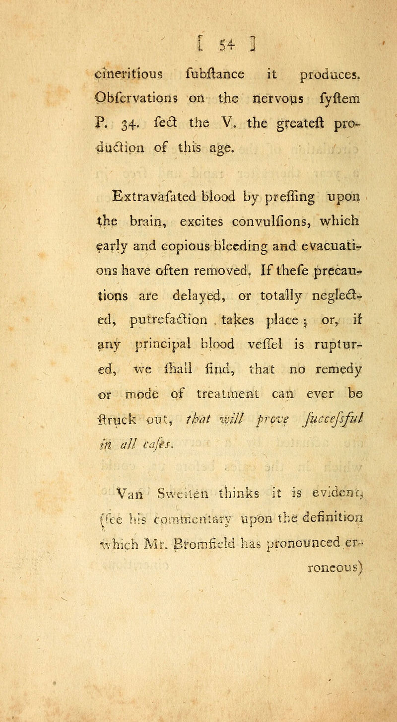 ' [ 5+ 3 cinei'itious fubflance it produces. Obfervations on the nervops fyllem P. 34. fed the V. the greateft pro- dudipii of this age. Extravafated blood by prelling upon ^hp brain, excites convulfions, which ^arly and copious bleeding and evacuati- ons have often removed. If thefe precau- tions are delayed, or totally negled- cd, putrefatflion . takes place j or, if ^ny principal blood veffel is ruptur- ed, we iliall lifid, that no remedy or mode qf treatment can ever be ■[truck oiU, that will prove J'uccefsful m all cafes. Van Sweilen thinks it is cy'i^^ni, (fee liis commentary upon the definition -^^hich Mi. proiiiiicM has pronounced er^- roncous)