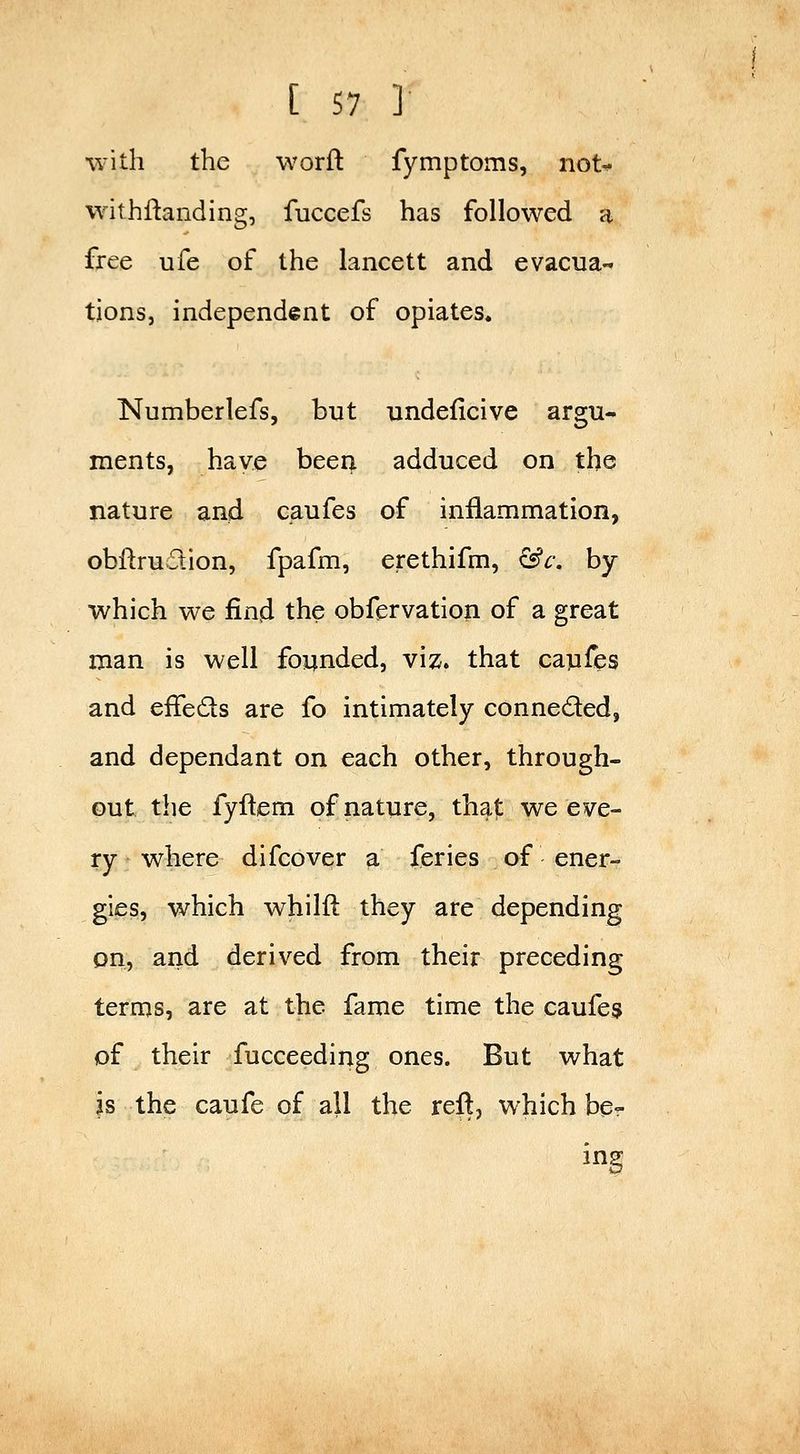 with the worft fymptoms, not^ withftanding, fuccefs has followed a free ufe of the lancett and evacua-* tions, independent of opiates. Numberlefs, but nndeficive argu- ments, have been adduced on the nature and caufes of inflammation, obftrudion, fpafm, erethifm, &c. by which we ^n^ the obfervation of a great man is well founded, viz. that caufes and effeds are fo intimately conneded, and dependant on each other, through- out the fyftem of nature, that we eve- ry where difcover a feries of ener- gies, which whilft they are depending on, and derived from their preceding terms, are at the fame time the caufes of their fucceeding ones. But what is the caufe of all the reft, which be- ing
