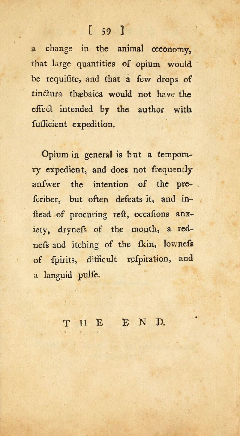 a change In the animal oeconomy, that large quantities of opium would be requifite, and that a few drops of tindura thapbaica would not h?.ve the cfFed intended by the authoi: witli fufficient expedition. Opium in general is but a tcmpora- ly expedient, and does not frequently anfwer the intention of the pre- fcriber, but often defeats it, and in- ftead of procuring reft, occafions anx- iety, drynefs of the moiith, a red- nefs and itching of the fkin, lownefs of fpirits, difficult refpiration, and a languid pulfe. T H B END.