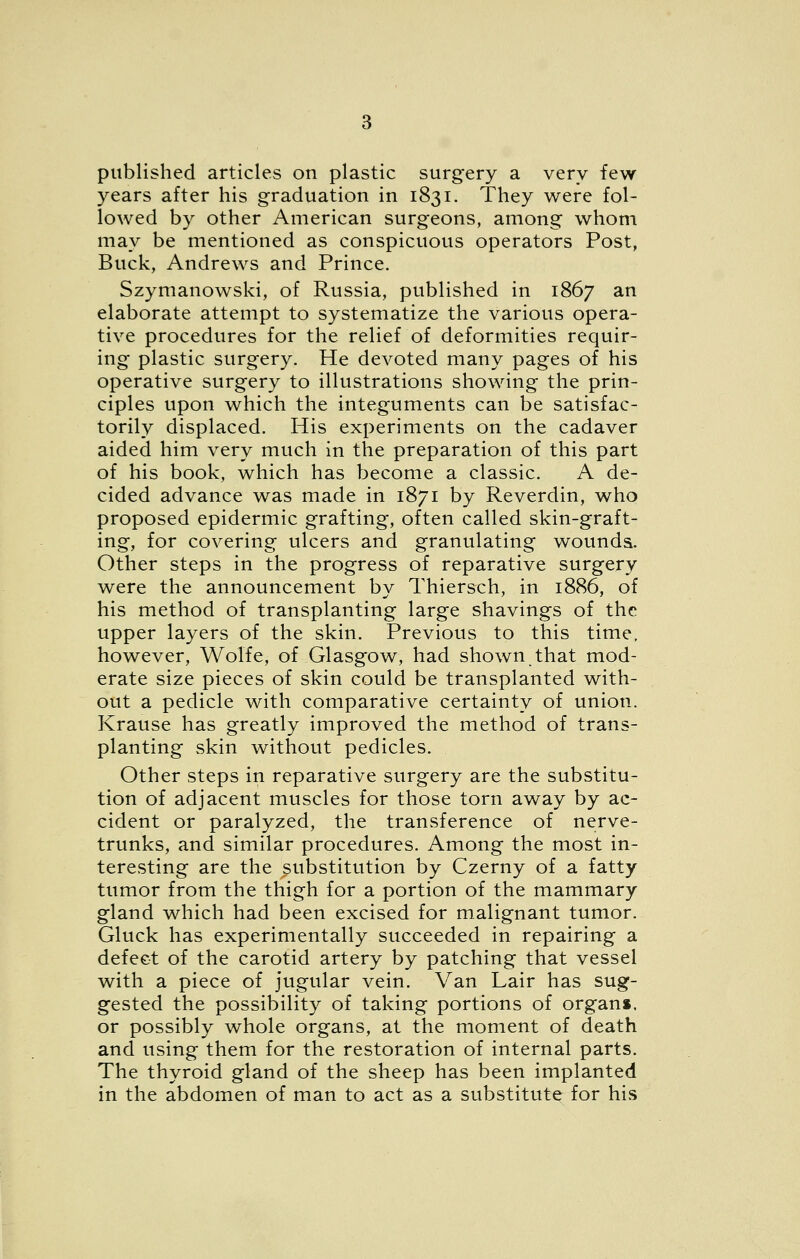 published articles on plastic surgery a very few years after his graduation in 1831. They were fol- lowed by other American surgeons, among whom may be mentioned as conspicuous operators Post, Buck, Andrews and Prince. Szymanowski, of Russia, published in 1867 an elaborate attempt to systematize the various opera- tive procedures for the relief of deformities requir- ing plastic surgery. He devoted many pages of his operative surgery to illustrations showing the prin- ciples upon which the integuments can be satisfac- torily displaced. His experiments on the cadaver aided him very much in the preparation of this part of his book, which has become a classic. A de- cided advance was made in 1871 by Reverdin, who proposed epidermic grafting, often called skin-graft- ing, for covering ulcers and granulating wounds. Other steps in the progress of reparative surgery were the announcement by Thiersch, in 1886, of his method of transplanting large shavings of the upper layers of the skin. Previous to this time, however, Wolfe, of Glasgow, had shown that mod- erate size pieces of skin could be transplanted with- out a pedicle with comparative certainty of union. Krause has greatly improved the method of trans- planting skin without pedicles. Other steps in reparative surgery are the substitu- tion of adjacent muscles for those torn away by ac- cident or paralyzed, the transference of nerve- trunks, and similar procedures. Among the most in- teresting are the substitution by Czerny of a fatty tumor from the thigh for a portion of the mammary gland which had been excised for malignant tumor. Gluck has experimentally succeeded in repairing a defect of the carotid artery by patching that vessel with a piece of jugular vein. Van Lair has sug- gested the possibility of taking portions of organ*, or possibly whole organs, at the moment of death and using them for the restoration of internal parts. The thyroid gland of the sheep has been implanted in the abdomen of man to act as a substitute for his