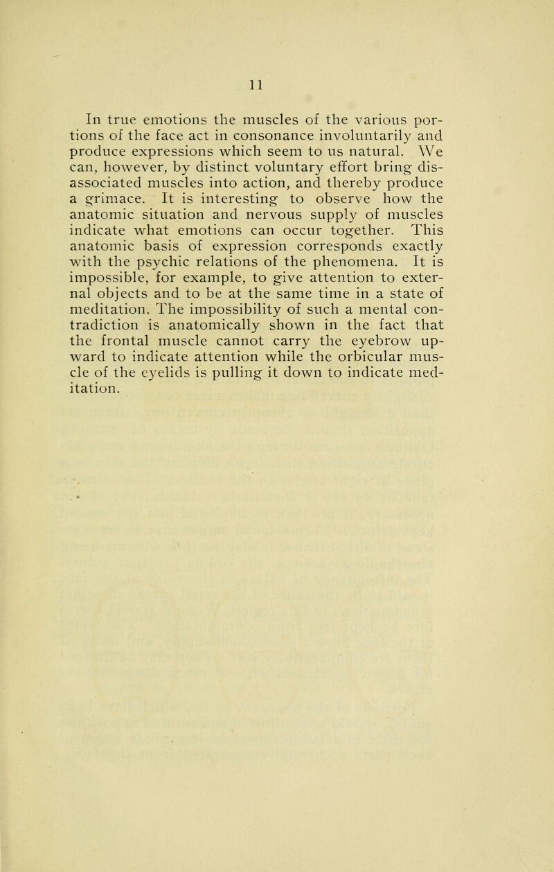 In trite emotions the muscles of the various por- tions of the face act in consonance involuntarily and produce expressions which seem to us natural. We can, hoAvever, by distinct voluntary effort bring dis- associated muscles into action, and thereby produce a g-rimace. It is interesting to observe how the anatomic situation and nervous supply of muscles indicate what emotions can occur together. This anatomic basis of expression corresponds exactly with the psychic relations of the phenomena. It is impossible, for example, to give attention to exter- nal objects and to be at the same time in a state of meditation. The impossibility of such a mental con- tradiction is anatomically shown in the fact that the frontal muscle cannot carry the eyebrow up- ward to indicate attention while the orbicular mus- cle of the eyelids is pulling it down to indicate med- itation.