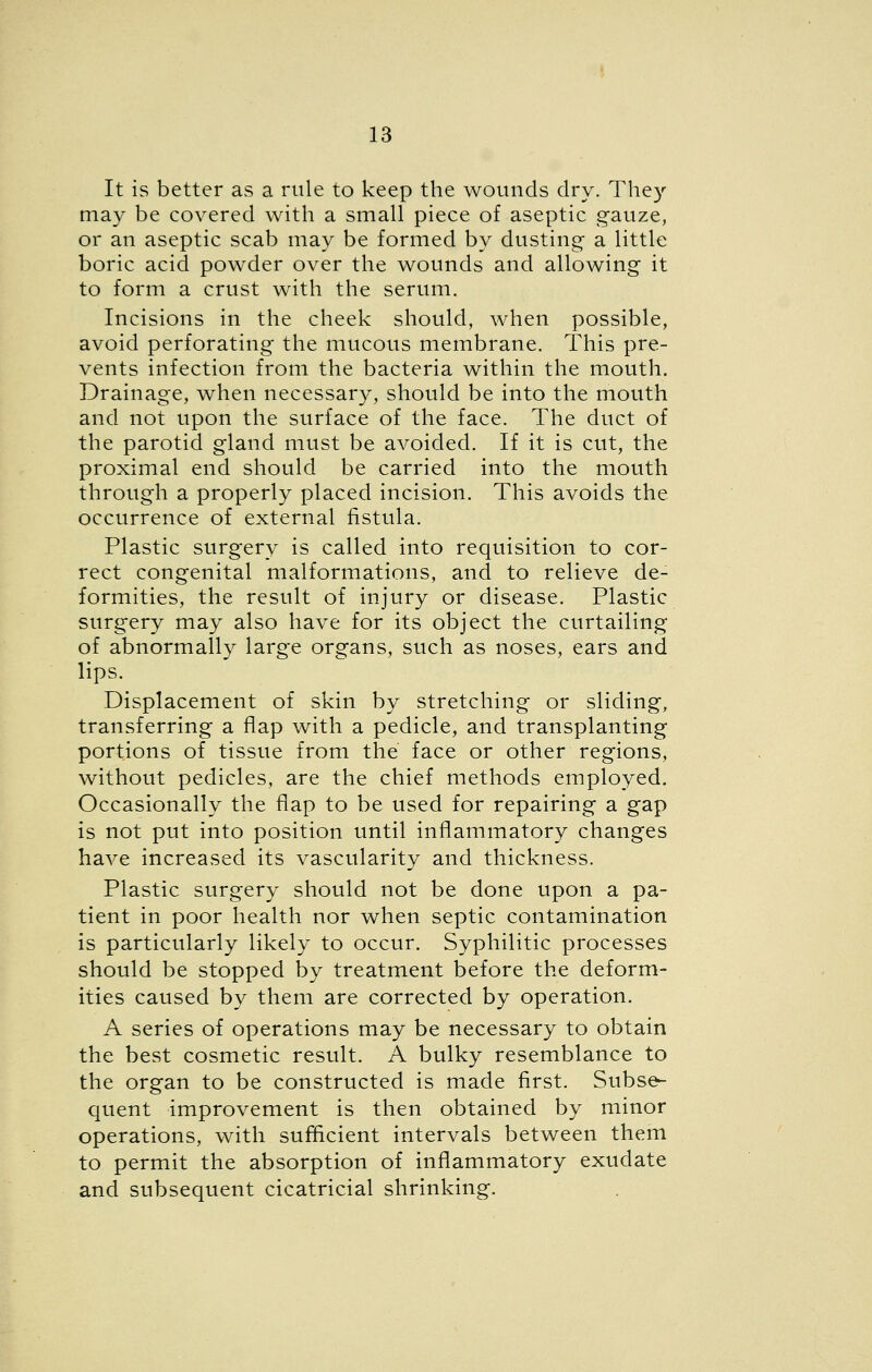 It is better as a rule to keep the wounds dry. They may be covered with a small piece of aseptic gauze, or an aseptic scab may be formed by dusting- a little boric acid powder over the wounds and allowing it to form a crust with the serum. Incisions in the cheek should, when possible, avoid perforating the mucous membrane. This pre- vents infection from the bacteria within the mouth. Drainage, when necessary, should be into the mouth and not upon the surface of the face. The duct of the parotid gland must be avoided. If it is cut, the proximal end should be carried into the mouth through a properly placed incision. This avoids the occurrence of external fistula. Plastic surgery is called into requisition to cor- rect congenital malformations, and to relieve de- formities, the result of injury or disease. Plastic surgery may also have for its object the curtailing of abnormally large organs, such as noses, ears and lips. Displacement of skin by stretching or sliding, transferring a flap with a pedicle, and transplanting portions of tissue from the face or other regions, without pedicles, are the chief methods employed. Occasionally the flap to be used for repairing a gap is not put into position until inflammatory changes have increased its vascularity and thickness. Plastic surgery should not be done upon a pa- tient in poor health nor when septic contamination is particularly likely to occur. Syphilitic processes should be stopped by treatment before the deform- ities caused by them are corrected by operation. A series of operations may be necessary to obtain the best cosmetic result. A bulky resemblance to the organ to be constructed is made first. Subse- quent improvement is then obtained by minor operations, with sufficient intervals between them to permit the absorption of inflammatory exudate and subsequent cicatricial shrinking.
