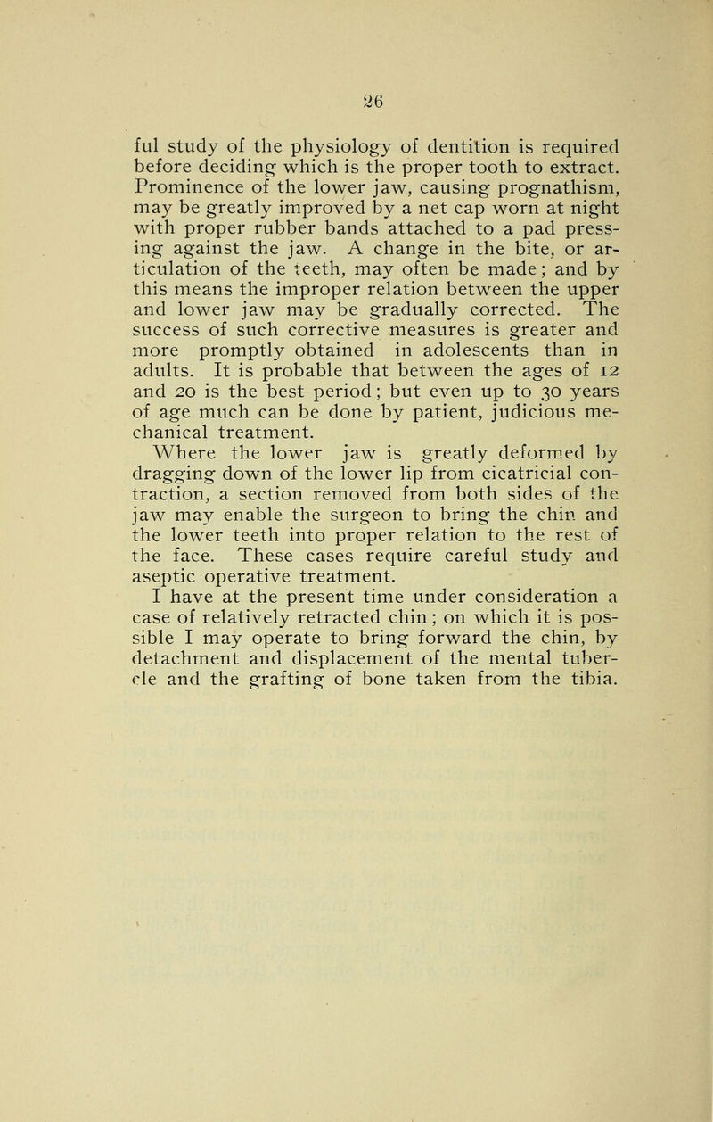ful study of the physiology of dentition is required before deciding which is the proper tooth to extract. Prominence of the lower jaw, causing prognathism, may be greatly improved by a net cap worn at night with proper rubber bands attached to a pad press- ing against the jaw. A change in the bite, or ar- ticulation of the teeth, may often be made; and by this means the improper relation between the upper and lower jaw may be gradually corrected. The success of such corrective measures is greater and more promptly obtained in adolescents than in adults. It is probable that between the ages of 12 and 20 is the best period; but even up to 30 years of age much can be done by patient, judicious me- chanical treatment. Where the lower jaw is greatly deform.ed by dragging down of the lower lip from cicatricial con- traction, a section removed from both sides of the jaw may enable the surgeon to bring the chin and the lower teeth into proper relation to the rest of the face. These cases require careful study and aseptic operative treatment. I have at the present time under consideration a case of relatively retracted chin; on which it is pos- sible I may operate to bring forward the chin, by detachment and displacement of the mental tuber- cle and the grafting of bone taken from the tibia.