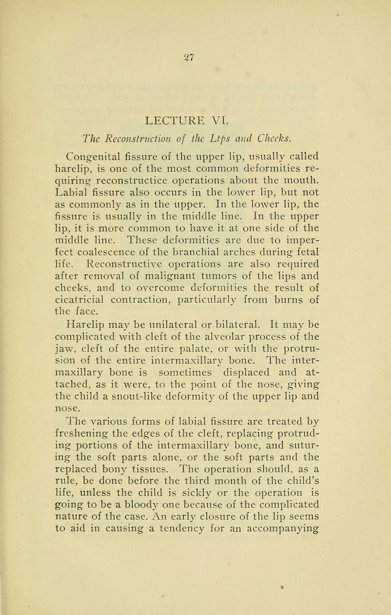 LECTURE VI. The Rcconstriiciion of the Ltps and Cheeks. Congenital fissure of the upper lip, usually called harelip, is one of the most common deformities re- quiring reconstructice operations about the mouth. Labial fissure also occurs in the lower lip, but not as comimonly as in the upper. In the lower lip, the fissure is usually in the middle line. In the upper lip, it is more common to have it at one side of the middle line. These deformities are due to imper- fect coalescence of the branchial arches during fetal life. Reconstructive operations are also required after removal of malignant tumors of the lips and cheeks, and to overcome deformities the result of cicatricial contraction, particularly from burns of the face. Harelip may be unilateral or bilateral. It may be complicated with cleft of the alveolar process of the ]2iw, cleft of the entire palate, or with the protru- sion of the entire intermaxillary bone. The inter- maxillary bone is sometimes displaced and at- tached, as it were, to the point of the nose, giving the child a snout-like deformity of the upper lip and nose. The various forms of labial fissure are treated by freshening the edges of the cleft, replacing protrud- ing portions of the intermaxillary bone, and sutur- ing the soft parts alone, or the soft parts and the replaced bony tissues. The operation should, as a rule, be done before the third month of the child's life, unless the child is sickly or the operation is going to be a bloody one because of the complicated nature of the case. An early closure of the lip seems to aid in causing a tendency for an accompanying