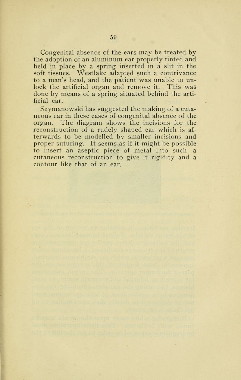 Congenital absence of the ears may be treated by the adoption of an aluminum ear properly tinted and held in place by a spring inserted in a slit in the soft tissues. Westlake adapted such a contrivance to a man's head, and the patient was unable to un- lock the artificial organ and remove it. This was done by means of a spring situated behind the arti- ficial ear. Szymanowski has suggested the making of a cuta- neous ear in these cases of congenital absence of the organ. The diagram shows the incisions for the reconstruction of a rudely shaped ear which is af- terwards to be modelled by smaller incisions and proper suturing. It seems as if it might be possible to insert an aseptic piece of metal into such a cutaneous reconstruction to give it rigidity and a contour like that of an ear.