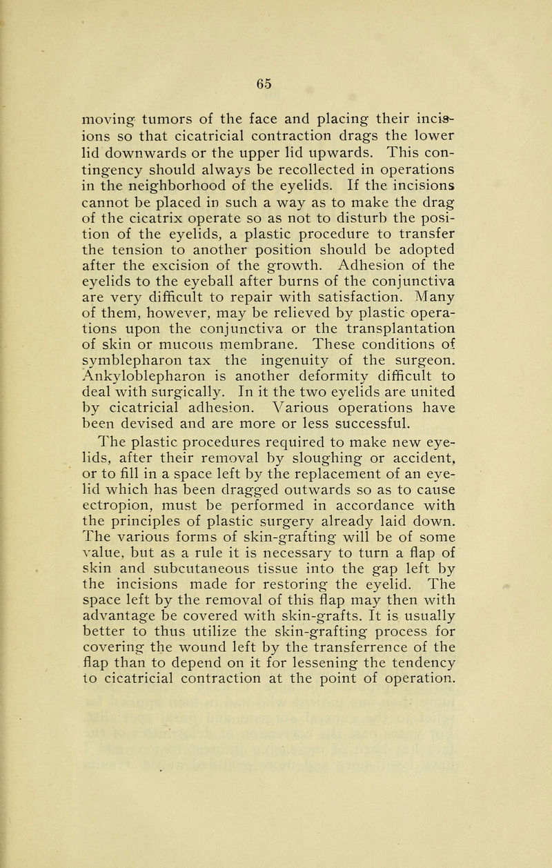 moving tumors of the face and placing their incis- ions so that cicatricial contraction drags the lower lid downwards or the upper lid upwards. This con- tingency should always be recollected in operations in the neighborhood of the eyelids. If the incisions cannot be placed in such a way as to make the drag of the cicatrix operate so as not to disturb the posi- tion of the eyelids, a plastic procedure to transfer the tension to another position should be adopted after the excision of the growth. Adhesion of the eyelids to the eyeball after burns of the conjunctiva are very difficult to repair with satisfaction. Many of them, however, may be relieved by plastic opera- tions upon the conjunctiva or the transplantation of skin or mucous membrane. These conditions of symblepharon tax the ingenuity of the surgeon. Ankyloblepharon is another deformity difficult to deal with surgically. In it the two eyelids are united by cicatricial adhesion. Various operations have been devised and are more or less successful. The plastic procedures required to make new eye- lids, after their removal by sloughing or accident, or to fill in a space left by the replacement of an eye- lid which has been dragged outwards so as to cause ectropion, must be performed in accordance with the principles of plastic surgery already laid down. The various forms of skin-grafting will be of some value, but as a rule it is necessary to turn a flap of skin and subcutaneous tissue into the gap left by the incisions made for restoring the eyelid. The space left by the removal of this flap may then with advantage be covered with skin-grafts. It is usually better to thus utilize the skin-grafting process for covering the wound left by the transferrence of the flap than to depend on it for lessening the tendency to cicatricial contraction at the point of operation.