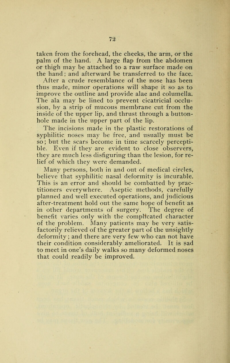 taken from the forehead, the cheeks, the arm, or the palm of the hand. A large flap from the abdomen or thigh may be attached to a raw surface made on the hand; and afterward be transferred to the face. After a crude resemblance of the nose has been thus made, minor operations will shape it so as to improve the outline and provide alae and columella. The ala may be lined to prevent cicatricial occlu- sion, by a strip of mucous membrane cut from the inside of the upper lip, and thrust through a button- hole made in the upper part of the lip. The incisions made in the plastic restorations of syphilitic noses may be free, and usually must be so; but the scars become in time scarcely percepti- ble. Even if they are evident to close observers, they are much less disfiguring than the lesion, for re- lief of which they were demanded. Many persons, both in and out of medical circles, believe that syphilitic nasal deformity is incurable. This is an error and should be combatted by prac- titioners everywhere. Aseptic methods, carefully planned and well executed operations, and judicious after-treatment hold out the same hope of benefit as in other departments of surgery. The degree of benefit varies only with the complicated character of the problem. Many patients may be very satis- factorily relieved of the greater part of the unsightly deformity; and there are very few who can not have their condition considerably ameliorated. It is sad to meet in one's daily walks so many deformed noses that could readily be improved.