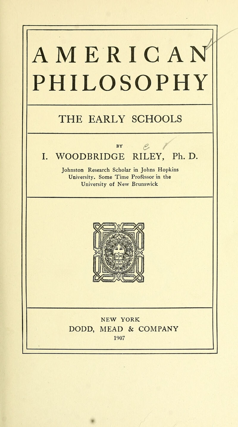 AMERICAN PHILOSOPHY THE EARLY SCHOOLS BY £? I. WOODBRIDGE RILEY, Ph. D. Johnston Research Scholar in Johns Hopkins University. Some Time Professor in the University of New Brunswick NEW YORK DODD, MEAD & COMPANY 1907