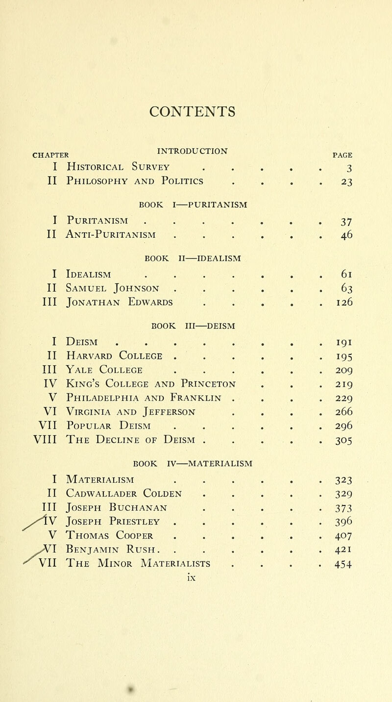 CONTENTS CHAPTER introduction Historical Survey Philosophy and Politics PAGE 3 23 I] II] I] II] IV V VI VI] VII] I] II] z1 VI book i—puritanism Puritanism .... Anti-Puritanism book ii idealism Idealism .... Samuel Johnson . . Jonathan Edwards book in—deism Deism Harvard College . Yale College King's College and Princeton Philadelphia and Franklin . Virginia and Jefferson Popular Deism The Decline of Deism . book iv—materialism Materialism Cadwallader Colden Joseph Buchanan Joseph Priestley Thomas Cooper Benjamin Rush. The Minor Materialists 37 46 61 63 126 191 195 209 219 229 266 296 305 323 329 373 396 407 421 454