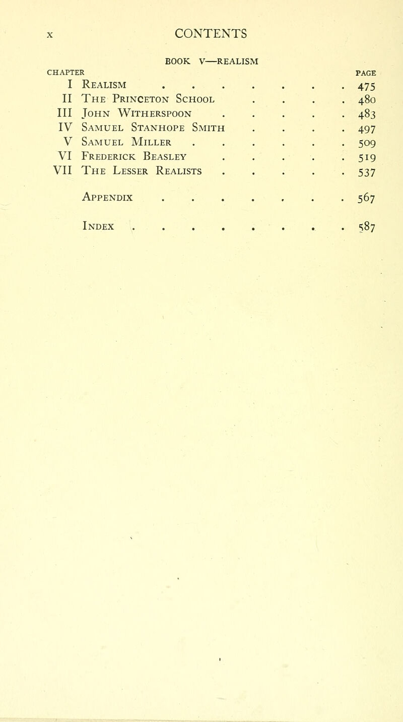 BOOK V—REALISM CHAPTER I Realism .... II The Princeton School III John Witherspoon IV Samuel Stanhope Smith V Samuel Miller VI Frederick Beasley VII The Lesser Realists 475 480 483 497 509 519 537 Appendix 567 Index 587