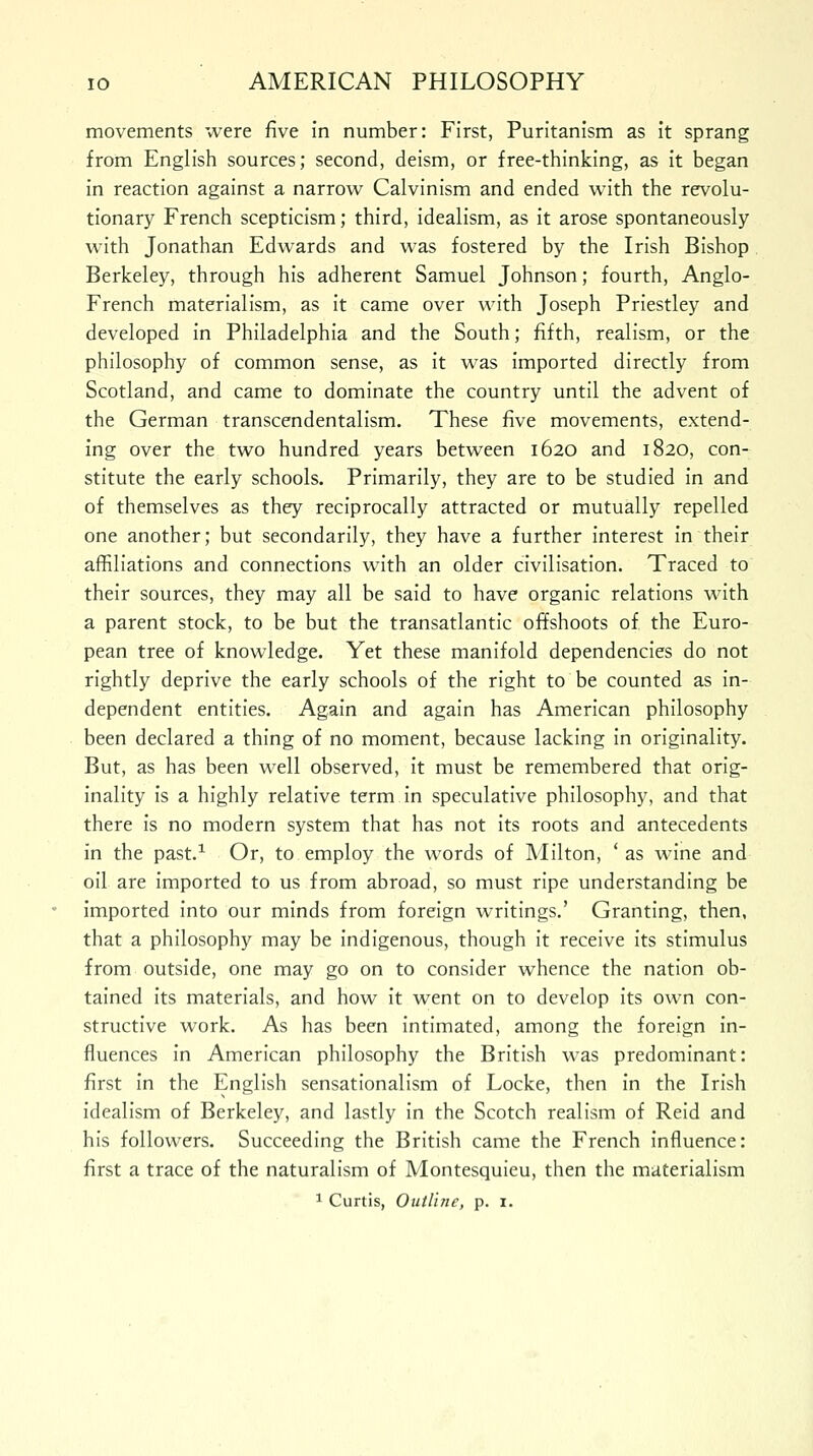 movements were five in number: First, Puritanism as it sprang from English sources; second, deism, or free-thinking, as it began in reaction against a narrow Calvinism and ended with the revolu- tionary French scepticism; third, idealism, as it arose spontaneously with Jonathan Edwards and was fostered by the Irish Bishop Berkeley, through his adherent Samuel Johnson; fourth, Anglo- French materialism, as it came over with Joseph Priestley and developed in Philadelphia and the South; fifth, realism, or the philosophy of common sense, as it was imported directly from Scotland, and came to dominate the country until the advent of the German transcendentalism. These five movements, extend- ing over the two hundred years between 1620 and 1820, con- stitute the early schools. Primarily, they are to be studied in and of themselves as they reciprocally attracted or mutually repelled one another; but secondarily, they have a further interest in their affiliations and connections with an older civilisation. Traced to their sources, they may all be said to have organic relations with a parent stock, to be but the transatlantic offshoots of the Euro- pean tree of knowledge. Yet these manifold dependencies do not rightly deprive the early schools of the right to be counted as in- dependent entities. Again and again has American philosophy been declared a thing of no moment, because lacking in originality. But, as has been well observed, it must be remembered that orig- inality is a highly relative term in speculative philosophy, and that there is no modern system that has not its roots and antecedents in the past.1 Or, to employ the words of Milton, ' as wine and oil are imported to us from abroad, so must ripe understanding be imported into our minds from foreign writings.' Granting, then, that a philosophy may be indigenous, though it receive its stimulus from outside, one may go on to consider whence the nation ob- tained its materials, and how it went on to develop its own con- structive work. As has been intimated, among the foreign in- fluences in American philosophy the British was predominant: first in the English sensationalism of Locke, then in the Irish idealism of Berkeley, and lastly in the Scotch realism of Reid and his followers. Succeeding the British came the French influence: first a trace of the naturalism of Montesquieu, then the materialism