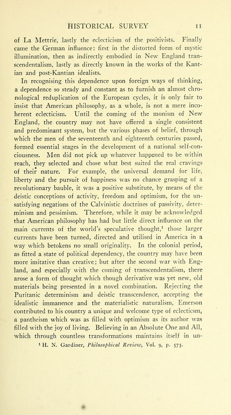 of La Mettrie, lastly the eclecticism of the positivists. Finally came the German influence: first in the distorted form of mystic illumination, then as indirectly embodied in New England tran- scendentalism, lastly as directly known in the works of the Kant- ian and post-Kantian idealists. In recognising this dependence upon foreign ways of thinking, a dependence so steady and constant as to furnish an almost chro- nological reduplication of the European cycles, it is only fair to insist that American philosophy, as a whole, is not a mere inco- herent eclecticism. Until the coming of the monism of New England, the country may not have offered a single consistent and predominant system, but the various phases of belief, through which the men of the seventeenth and eighteenth centuries passed, formed essential stages in the development of a national self-con- ciousness. Men did not pick up whatever happened to be within reach, they selected and chose what best suited the real cravings of their nature. For example, the universal demand for life, liberty and the pursuit of happiness was no chance grasping of a revolutionary bauble, it was a positive substitute, by means of the deistic conceptions of activity, freedom and optimism, for the un- satisfying negations of the Calvinistic doctrines of passivity, deter- minism and pessimism. Therefore, while it may be acknowledged that American philosophy has had but little direct influence on the main currents of the world's speculative thought,1 those larger currents have been turned, directed and utilised in America in a way which betokens no small originality. In the colonial period, as fitted a state of political dependency, the country may have been more imitative than creative,; but after the second war with Eng- land, and especially with the coming of transcendentalism, there arose a form of thought which though derivative was yet new, old materials being presented in a novel combination. Rejecting the Puritanic determinism and deistic transcendence, accepting the idealistic immanence and the materialistic naturalism, Emerson contributed to his country a unique and welcome type of eclecticsm, a pantheism which was as filled with optimism as its author was filled with the joy of living. Believing in an Absolute One and All, which through countless transformations maintains itself in un-