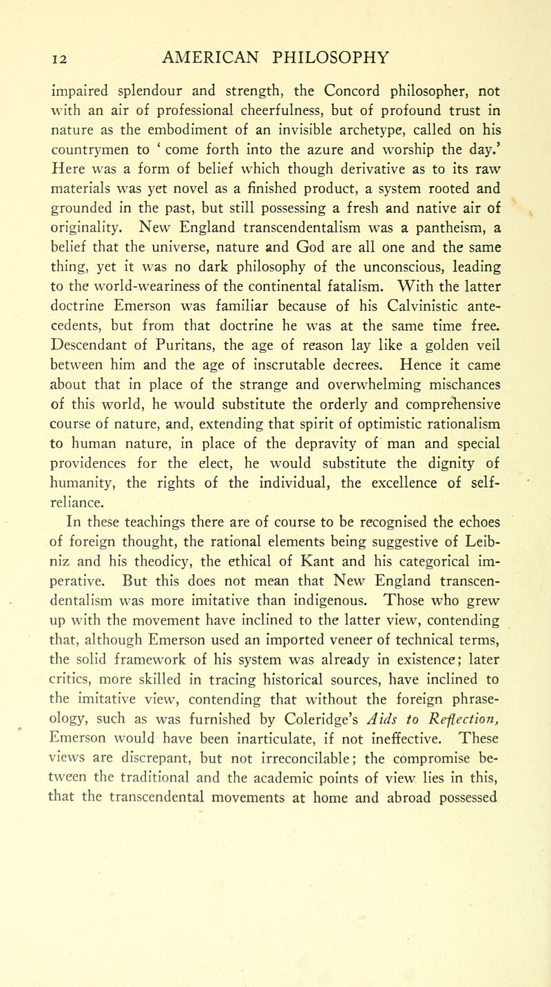 impaired splendour and strength, the Concord philosopher, not with an air of professional cheerfulness, but of profound trust in nature as the embodiment of an invisible archetype, called on his countrymen to ' come forth into the azure and worship the day.' Here was a form of belief which though derivative as to its raw materials was yet novel as a finished product, a system rooted and grounded in the past, but still possessing a fresh and native air of originality. New England transcendentalism was a pantheism, a belief that the universe, nature and God are all one and the same thing, yet it was no dark philosophy of the unconscious, leading to the world-weariness of the continental fatalism. With the latter doctrine Emerson was familiar because of his Calvinistic ante- cedents, but from that doctrine he was at the same time free. Descendant of Puritans, the age of reason lay like a golden veil between him and the age of inscrutable decrees. Hence it came about that in place of the strange and overwhelming mischances of this world, he would substitute the orderly and comprehensive course of nature, and, extending that spirit of optimistic rationalism to human nature, in place of the depravity of man and special providences for the elect, he would substitute the dignity of humanity, the rights of the individual, the excellence of self- reliance. In these teachings there are of course to be recognised the echoes of foreign thought, the rational elements being suggestive of Leib- niz and his theodicy, the ethical of Kant and his categorical im- perative. But this does not mean that New England transcen- dentalism was more imitative than indigenous. Those who grew up with the movement have inclined to the latter view, contending that, although Emerson used an imported veneer of technical terms, the solid framework of his system was already in existence; later critics, more skilled in tracing historical sources, have inclined to the imitative view, contending that without the foreign phrase- ology, such as was furnished by Coleridge's Aids to Re-flection, Emerson would have been inarticulate, if not ineffective. These views are discrepant, but not irreconcilable; the compromise be- tween the traditional and the academic points of view lies in this, that the transcendental movements at home and abroad possessed