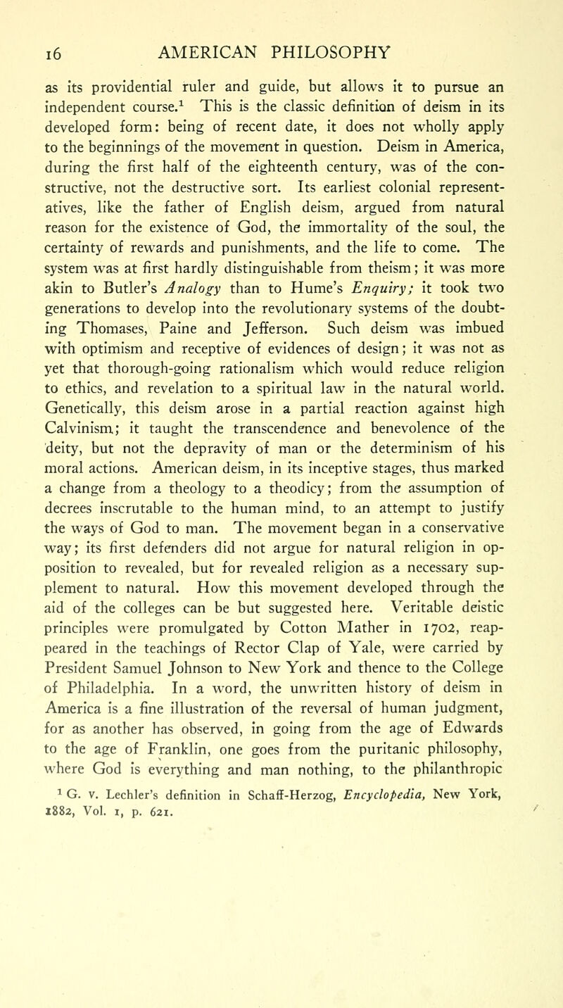 as its providential ruler and guide, but allows it to pursue an independent course.1 This is the classic definition of deism in its developed form: being of recent date, it does not wholly apply to the beginnings of the movement in question. Deism in America, during the first half of the eighteenth century, was of the con- structive, not the destructive sort. Its earliest colonial represent- atives, like the father of English deism, argued from natural reason for the existence of God, the immortality of the soul, the certainty of rewards and punishments, and the life to come. The system was at first hardly distinguishable from theism; it was more akin to Butler's Analogy than to Hume's Enquiry; it took two generations to develop into the revolutionary systems of the doubt- ing Thomases, Paine and Jefferson. Such deism was imbued with optimism and receptive of evidences of design; it was not as yet that thorough-going rationalism which would reduce religion to ethics, and revelation to a spiritual law in the natural world. Genetically, this deism arose in a partial reaction against high Calvinism; it taught the transcendence and benevolence of the deity, but not the depravity of man or the determinism of his moral actions. American deism, in its inceptive stages, thus marked a change from a theology to a theodicy; from the assumption of decrees inscrutable to the human mind, to an attempt to justify the ways of God to man. The movement began in a conservative way; its first defenders did not argue for natural religion in op- position to revealed, but for revealed religion as a necessary sup- plement to natural. How this movement developed through the aid of the colleges can be but suggested here. Veritable deistic principles were promulgated by Cotton Mather in 1702, reap- peared in the teachings of Rector Clap of Yale, were carried by President Samuel Johnson to New York and thence to the College of Philadelphia. In a word, the unwritten history of deism in America is a fine illustration of the reversal of human judgment, for as another has observed, in going from the age of Edwards to the age of Franklin, one goes from the puritanic philosophy, where God is everything and man nothing, to the philanthropic 1 G. V. Lechler's definition in Schaff-Herzog, Encyclopedia, New York, 1882, Vol. i, p. 621.