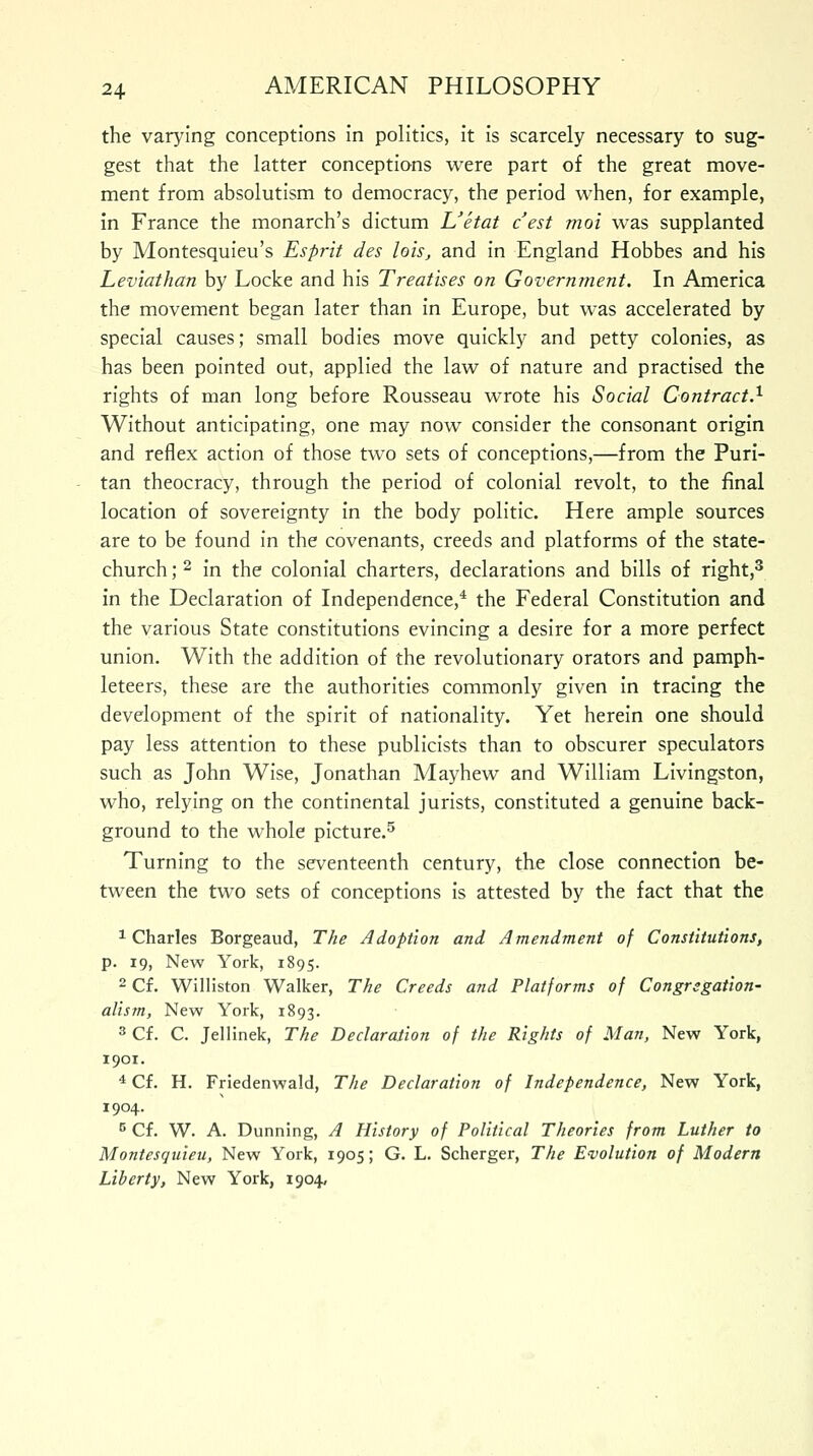 the varying conceptions in politics, it is scarcely necessary to sug- gest that the latter conceptions were part of the great move- ment from absolutism to democracy, the period when, for example, in France the monarch's dictum L'etat c'est moi was supplanted by Montesquieu's Esprit des lois, and in England Hobbes and his Leviathan by Locke and his Treatises on Government. In America the movement began later than in Europe, but was accelerated by special causes; small bodies move quickly and petty colonies, as has been pointed out, applied the law of nature and practised the rights of man long before Rousseau wrote his Social Contract.1 Without anticipating, one may now consider the consonant origin and reflex action of those two sets of conceptions,—from the Puri- tan theocracy, through the period of colonial revolt, to the final location of sovereignty in the body politic. Here ample sources are to be found in the covenants, creeds and platforms of the state- church ;2 in the colonial charters, declarations and bills of right,3 in the Declaration of Independence,4 the Federal Constitution and the various State constitutions evincing a desire for a more perfect union. With the addition of the revolutionary orators and pamph- leteers, these are the authorities commonly given in tracing the development of the spirit of nationality. Yet herein one should pay less attention to these publicists than to obscurer speculators such as John Wise, Jonathan Mayhew and William Livingston, who, relying on the continental jurists, constituted a genuine back- ground to the whole picture.5 Turning to the seventeenth century, the close connection be- tween the two sets of conceptions is attested by the fact that the 1 Charles Borgeaud, The Adoption and Amendment of Constitutions, p. 19, New York, 1895. 2 Cf. Williston Walker, The Creeds and Platforms of Congregation- alism, New York, 1893. 3 Cf. C. Jellinek, The Declaration of the Rights of Man, New York, 1901. 4 Cf. H. Friedenwald, The Declaration of Independence, New York, 1904. 5 Cf. W. A. Dunning, A History of Political Theories from Luther to Montesquieu, New York, 1905; G. L. Scherger, The Evolution of Modern Liberty, New York, 1904,