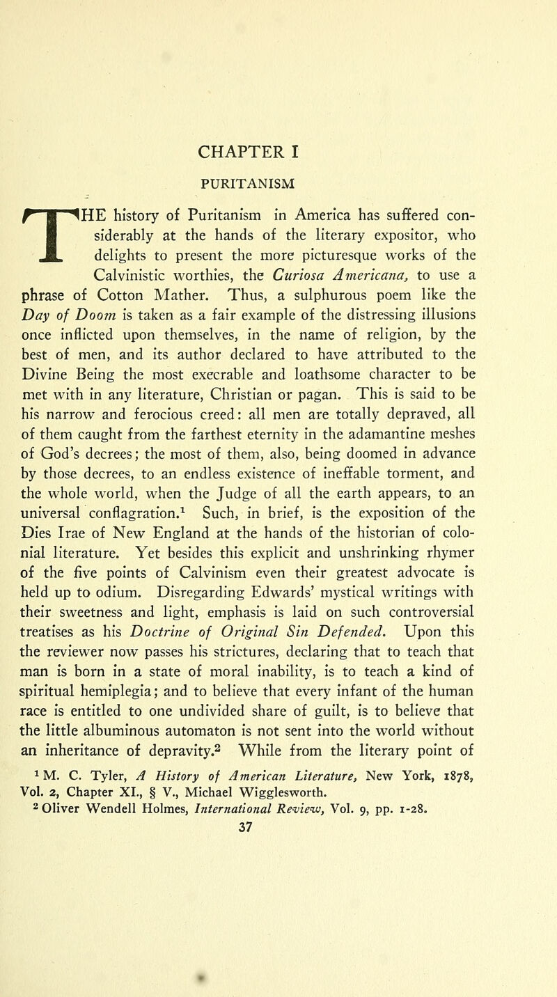 CHAPTER I PURITANISM THE history of Puritanism in America has suffered con- siderably at the hands of the literary expositor, who delights to present the more picturesque works of the Calvinistic worthies, the Curiosa Americana, to use a phrase of Cotton Mather. Thus, a sulphurous poem like the Day of Doom is taken as a fair example of the distressing illusions once inflicted upon themselves, in the name of religion, by the best of men, and its author declared to have attributed to the Divine Being the most execrable and loathsome character to be met with in any literature, Christian or pagan. This is said to be his narrow and ferocious creed: all men are totally depraved, all of them caught from the farthest eternity in the adamantine meshes of God's decrees; the most of them, also, being doomed in advance by those decrees, to an endless existence of ineffable torment, and the whole world, when the Judge of all the earth appears, to an universal conflagration.1 Such, in brief, is the exposition of the Dies Irae of New England at the hands of the historian of colo- nial literature. Yet besides this explicit and unshrinking rhymer of the five points of Calvinism even their greatest advocate is held up to odium. Disregarding Edwards' mystical writings with their sweetness and light, emphasis is laid on such controversial treatises as his Doctrine of Original Sin Defended. Upon this the reviewer now passes his strictures, declaring that to teach that man is born in a state of moral inability, is to teach a kind of spiritual hemiplegia; and to believe that every infant of the human race is entitled to one undivided share of guilt, is to believe that the little albuminous automaton is not sent into the world without an inheritance of depravity.2 While from the literary point of 1M. C. Tyler, A History of American Literature, New York, 1878, Vol. 2, Chapter XL, § V., Michael Wigglesworth. 2 Oliver Wendell Holmes, International Review, Vol. 9, pp. 1-28.