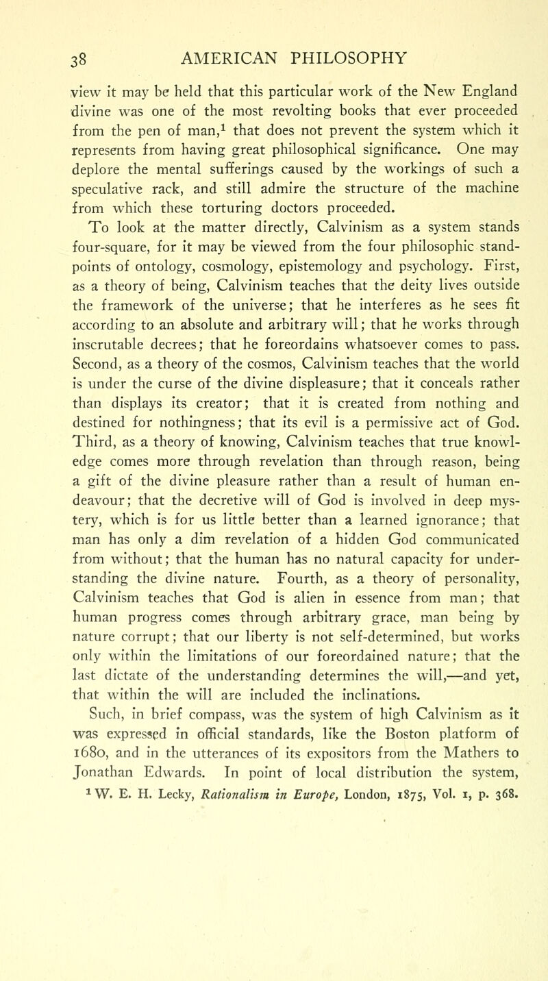 view it may be held that this particular work of the New England divine was one of the most revolting books that ever proceeded from the pen of man,1 that does not prevent the system which it represents from having great philosophical significance. One may deplore the mental sufferings caused by the workings of such a speculative rack, and still admire the structure of the machine from which these torturing doctors proceeded. To look at the matter directly, Calvinism as a system stands four-square, for it may be viewed from the four philosophic stand- points of ontology, cosmology, epistemology and psychology. First, as a theory of being, Calvinism teaches that the deity lives outside the framework of the universe; that he interferes as he sees fit according to an absolute and arbitrary will; that he works through inscrutable decrees; that he foreordains whatsoever comes to pass. Second, as a theory of the cosmos, Calvinism teaches that the world is under the curse of the divine displeasure; that it conceals rather than displays its creator; that it is created from nothing and destined for nothingness; that its evil is a permissive act of God. Third, as a theory of knowing, Calvinism teaches that true knowl- edge comes more through revelation than through reason, being a gift of the divine pleasure rather than a result of human en- deavour; that the decretive will of God is involved in deep mys- tery, which is for us little better than a learned ignorance; that man has only a dim revelation of a hidden God communicated from without; that the human has no natural capacity for under- standing the divine nature. Fourth, as a theory of personality, Calvinism teaches that God is alien in essence from man; that human progress comes through arbitrary grace, man being by nature corrupt; that our liberty is not self-determined, but works only within the limitations of our foreordained nature; that the last dictate of the understanding determines the will,—and yet, that within the will are included the inclinations. Such, in brief compass, was the system of high Calvinism as it was expressed in official standards, like the Boston platform of 1680, and in the utterances of its expositors from the Mathers to Jonathan Edwards. In point of local distribution the system, 1W. E. H. Lecky, Rationalism in Europe, London, 1875, Vol. 1, p. 368.