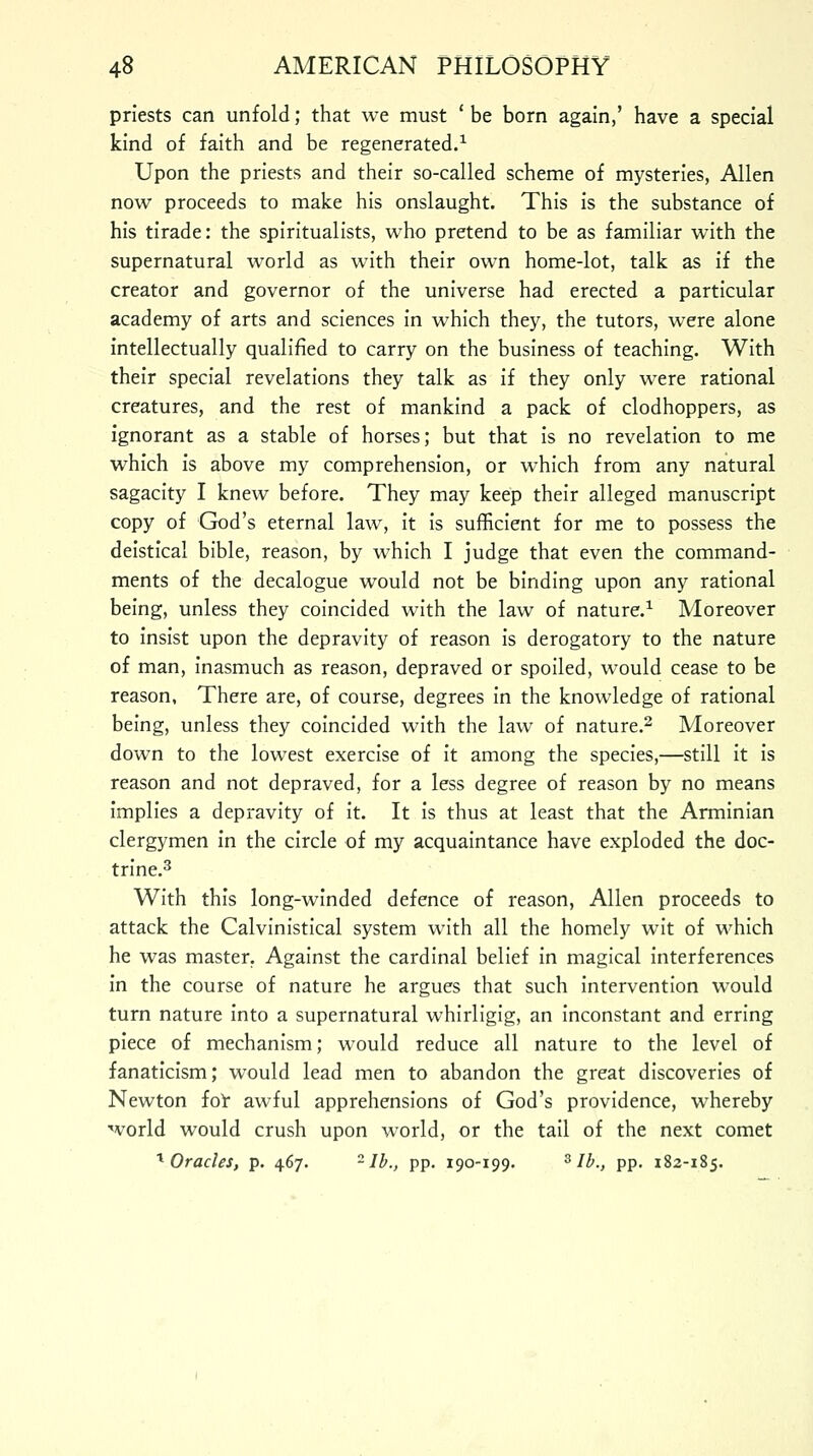 priests can unfold; that we must ' be born again,' have a special kind of faith and be regenerated.1 Upon the priests and their so-called scheme of mysteries, Allen now proceeds to make his onslaught. This is the substance of his tirade: the spiritualists, who pretend to be as familiar with the supernatural world as with their own home-lot, talk as if the creator and governor of the universe had erected a particular academy of arts and sciences in which they, the tutors, were alone intellectually qualified to carry on the business of teaching. With their special revelations they talk as if they only were rational creatures, and the rest of mankind a pack of clodhoppers, as ignorant as a stable of horses; but that is no revelation to me which is above my comprehension, or which from any natural sagacity I knew before. They may keep their alleged manuscript copy of God's eternal law, it is sufficient for me to possess the deistical bible, reason, by which I judge that even the command- ments of the decalogue would not be binding upon any rational being, unless they coincided with the law of nature.1 Moreover to insist upon the depravity of reason is derogatory to the nature of man, inasmuch as reason, depraved or spoiled, would cease to be reason, There are, of course, degrees in the knowledge of rational being, unless they coincided with the law of nature.2 Moreover down to the lowest exercise of it among the species,—still it is reason and not depraved, for a less degree of reason by no means implies a depravity of it. It is thus at least that the Arminian clergymen in the circle of my acquaintance have exploded the doc- trine.3 With this long-winded defence of reason, Allen proceeds to attack the Calvinistical system with all the homely wit of which he was master. Against the cardinal belief in magical interferences in the course of nature he argues that such intervention would turn nature into a supernatural whirligig, an inconstant and erring piece of mechanism; would reduce all nature to the level of fanaticism; would lead men to abandon the great discoveries of Newton for awful apprehensions of God's providence, whereby world would crush upon world, or the tail of the next comet 1 Oracles, p. 467. 2 lb., pp. 190-199. 3 lb., pp. 182-185.