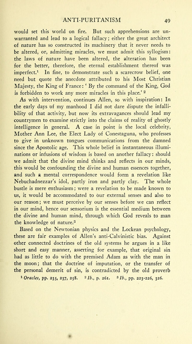 would set this world on fire. But such apprehensions are un- warranted and lead to a logical fallacy; either the great architect of nature has so constructed its machinery that it never needs to be altered, or, admitting miracles, we must admit this syllogism: the laws of nature have been altered, the alteration has been for the better, therefore, the eternal establishment thereof was imperfect.1 In fine, to demonstrate such a scarecrow belief, one need but quote the anecdote attributed to his Most Christian Majesty, the King of France: ' By the command of the King, God is forbidden to work any more miracles in this place.' 2 As with intervention, continues Allen, so with inspiration: In the early days of my manhood I did not dare dispute the infalli- bility of that activity, but now its extravagances should lead my countrymen to examine strictly into the claims of reality of ghostly intelligence in general. A case in point is the local celebrity, Mother Ann Lee, the Elect Lady of Conestaguna, who professes to give in unknown tongues communications from the damned since the Apostolic age. This whole belief in instantaneous illumi- nations or infusions of wisdom is based on another fallacy: should we admit that the divine mind thinks and reflects in our minds, this would be confounding the divine and human essences together, and such a mental correspondence would form a revelation like Nebuchadnezzar's idol, partly iron and partly clay. The whole bustle is mere enthusiasm; were a revelation to be made known to us, it would be accommodated to our external senses and also to our reason; we must perceive by our senses before we can reflect in our mind, hence our sensorium is the essential medium between the divine and human mind, through which God reveals to man the knowledge of nature.3 Based on the Newtonian physics and the Lockean psychology, these are fair examples of Allen's anti-Calvinistic bias. Against other connected doctrines of the old systems he argues in a like short and easy manner, asserting for example, that original sin had as little to do with the premised Adam as with the man in the moon; that the doctrine of imputation, or the transfer of the personal demerit of sin, is contradicted by the old proverb