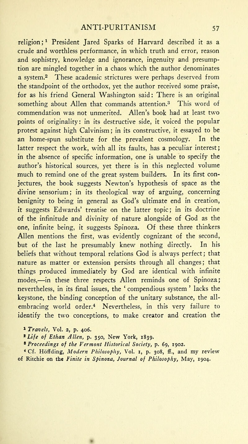 religion;* President Jared Sparks of Harvard described it as a crude and worthless performance, in which truth and error, reason and sophistry, knowledge and ignorance, ingenuity and presump- tion are mingled together in a chaos which the author denominates a system.2 These academic strictures were perhaps deserved from the standpoint of the orthodox, yet the author received some praise, for as his friend General Washington said: There is an original something about Allen that commands attention.3 This word of commendation was not unmerited. Allen's book had at least two points of originality: in its destructive side, it voiced the popular protest against high Calvinism; in its constructive, it essayed to be an home-spun substitute for the prevalent cosmology. In the latter respect the work, with all its faults, has a peculiar interest; in the absence of specific information, one is unable to specify the author's historical sources, yet there is in this neglected volume much to remind one of the great system builders. In its first con- jectures, the book suggests Newton's hypothesis of space as the divine sensorium; in its theological way of arguing, concerning benignity to being in general as God's ultimate end in creation, it suggests Edwards' treatise on the latter topic; in its doctrine of the infinitude and divinity of nature alongside of God as the one, infinite being, it suggests Spinoza. Of these three thinkers Allen mentions the first, was evidently cognizant of the second, but of the last he presumably knew nothing directly. In his beliefs that without temporal relations God is always perfect; that nature as matter or extension persists through all changes; that things produced immediately by God are identical with infinite modes,—in these three respects Allen reminds one of Spinoza; nevertheless, in its final issues, the ' compendious system ' lacks the keystone, the binding conception of the unitary substance, the all- embracing world order.4 Nevertheless, in this very failure to identify the two conceptions, to make creator and creation the 1 Travels, Vol. 2, p. 406. * Life of Ethan Allen, p. 350, New York, 1839. 8 Proceedings of the Vermont Historical Society, p. 69, 1902. 4 Cf. Hoffding, Modern Philosophy, Vol. 1, p. 308, ff., and my review of Ritchie on the Finite in Spinoza, Journal of Philosophy, May, 1904.