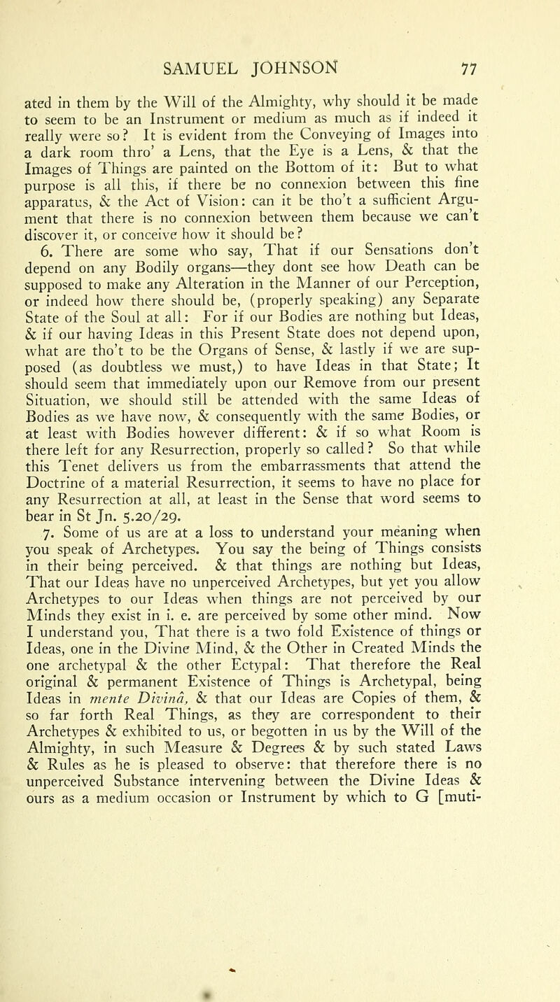 ated in them by the Will of the Almighty, why should it be made to seem to be an Instrument or medium as much as if indeed it really were so ? It is evident from the Conveying of Images into a dark room thro' a Lens, that the Eye is a Lens, & that the Images of Things are painted on the Bottom of it: But to what purpose is all this, if there be no connexion between this fine apparatus, & the Act of Vision: can it be tho't a sufficient Argu- ment that there is no connexion between them because we can't discover it, or conceive how it should be? 6. There are some who say, That if our Sensations don't depend on any Bodily organs—they dont see how Death can be supposed to make any Alteration in the Manner of our Perception, or indeed how there should be, (properly speaking) any Separate State of the Soul at all: For if our Bodies are nothing but Ideas, & if our having Ideas in this Present State does not depend upon, what are tho't to be the Organs of Sense, & lastly if we are sup- posed (as doubtless we must,) to have Ideas in that State; It should seem that immediately upon our Remove from our present Situation, we should still be attended with the same Ideas of Bodies as we have now, & consequently with the same Bodies, or at least with Bodies however different: & if so what Room _ is there left for any Resurrection, properly so called? So that while this Tenet delivers us from the embarrassments that attend the Doctrine of a material Resurrection, it seems to have no place for any Resurrection at all, at least in the Sense that word seems to bear in St Jn. 5.20/29. 7. Some of us are at a loss to understand your meaning when you speak of Archetypes. You say the being of Things consists in their being perceived. & that things are nothing but Ideas, That our Ideas have no unperceived Archetypes, but yet you allow Archetypes to our Ideas when things are not perceived by our Minds they exist in i. e. are perceived by some other mind. Now I understand you, That there is a two fold Existence of things or Ideas, one in the Divine Mind, & the Other in Created Minds the one archetypal & the other Ectypal: That therefore the Real original & permanent Existence of Things is Archetypal, being Ideas in mente Divina, & that our Ideas are Copies of them, & so far forth Real Things, as they are correspondent to their Archetypes & exhibited to us, or begotten in us by the Will of the Almighty, in such Measure & Degrees & by such stated Laws & Rules as he is pleased to observe: that therefore there is no unperceived Substance intervening between the Divine Ideas & ours as a medium occasion or Instrument by which to G [muti-