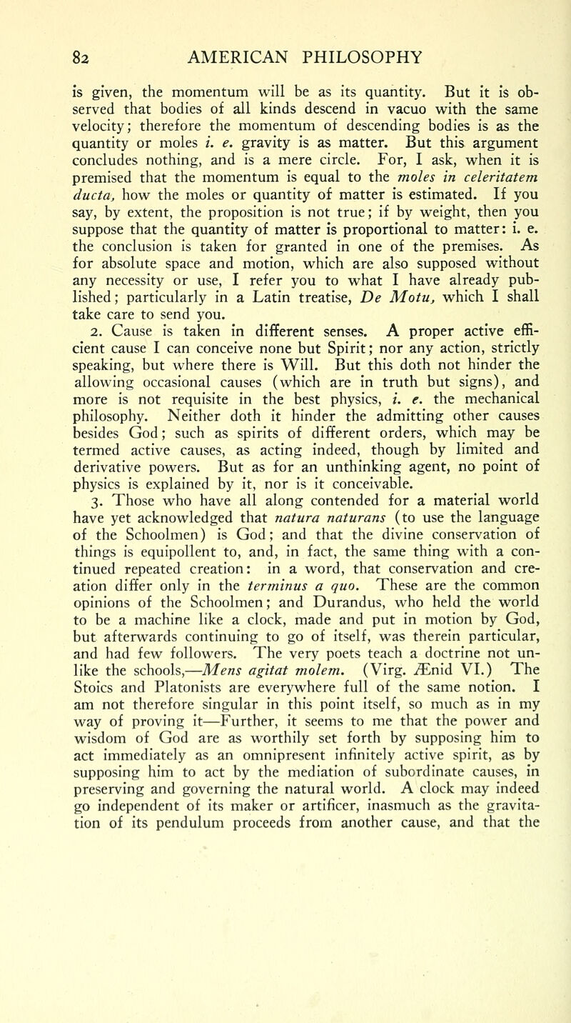 is given, the momentum will be as its quantity. But it is ob- served that bodies of all kinds descend in vacuo with the same velocity; therefore the momentum of descending bodies is as the quantity or moles i. e. gravity is as matter. But this argument concludes nothing, and is a mere circle. For, I ask, when it is premised that the momentum is equal to the moles in celeritatem ducta, how the moles or quantity of matter is estimated. If you say, by extent, the proposition is not true; if by weight, then you suppose that the quantity of matter is proportional to matter: i. e. the conclusion is taken for granted in one of the premises. As for absolute space and motion, which are also supposed without any necessity or use, I refer you to what I have already pub- lished ; particularly in a Latin treatise, De Motu, which I shall take care to send you. 2. Cause is taken in different senses. A proper active effi- cient cause I can conceive none but Spirit; nor any action, strictly speaking, but where there is Will. But this doth not hinder the allowing occasional causes (which are in truth but signs), and more is not requisite in the best physics, i. e. the mechanical philosophy. Neither doth it hinder the admitting other causes besides God; such as spirits of different orders, which may be termed active causes, as acting indeed, though by limited and derivative powers. But as for an unthinking agent, no point of physics is explained by it, nor is it conceivable. 3. Those who have all along contended for a material world have yet acknowledged that natura naturans (to use the language of the Schoolmen) is God; and that the divine conservation of things is equipollent to, and, in fact, the same thing with a con- tinued repeated creation: in a word, that conservation and cre- ation differ only in the terminus a quo. These are the common opinions of the Schoolmen; and Durandus, who held the world to be a machine like a clock, made and put in motion by God, but afterwards continuing to go of itself, was therein particular, and had few followers. The very poets teach a doctrine not un- like the schools,—Mens agitat molem. (Virg. iEnid VI.) The Stoics and Platonists are everywhere full of the same notion. I am not therefore singular in this point itself, so much as in my way of proving it—Further, it seems to me that the power and wisdom of God are as worthily set forth by supposing him to act immediately as an omnipresent infinitely active spirit, as by supposing him to act by the mediation of subordinate causes, in preserving and governing the natural world. A clock may indeed go independent of its maker or artificer, inasmuch as the gravita- tion of its pendulum proceeds from another cause, and that the