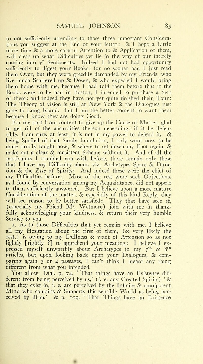 to not sufficiently attending to those three important Considera- tions you suggest at the End of your letter: & I hope a Little more time & a more careful Attention to & Application of them, will clear up what Difficulties yet lie in the way of our intirely coming into yr Sentiments. Indeed I had not had opportunity sufficiently to digest your Books; for no sooner had I just read them Over, but they were greedily demanded by my Friends, who live much Scattered up & Down, & who expected I would bring them home with me, because I had told them before that if the Books were to be had in Boston, I intended to purchase a Sett of them: and indeed they have not yet quite finished their Tour: The Theory of vision is still at New York & the Dialogues just gone to Long Island, but I am the better content to want them because I know they are doing Good. For my part I am content to give up the Cause of Matter, glad to get rid of the absurdities thereon depending: if it be defen- sible, I am sure, at least, it is not in my power to defend it. & being Spoiled of that Sandy foundation, I only want now to be more thro'ly taught how, & where to set down my Foot again, & make out a clear & consistent Scheme without it. And of all the particulars I troubled you with before, there remain only these that I have any Difficulty about, viz. Archetypes Space & Dura- tion & the Esse of Spirits: And indeed these were the chief of my Difficulties before: Most of the rest were such Objections, as I found by conversation among my Acquaintance, did not appear to them sufficiently answered. But I believe upon a more mature Consideration of the matter, & especially of this kind Reply, they will see reason to be better satisfied: They that have seen it, (especially my Friend Mr. Wetmore) join with me in thank- fully acknowledging your kindness, & return their very humble Service to you. 1. As to those Difficulties that yet remain with me, I believe all my Hesitation about the first of them, (& very likely the rest,) is owing to my Dullness & want of Attention so as not lightly [rightly ?] to apprehend your meaning: I believe I ex- pressed myself unworthly about Archetypes in my 7th & 8th articles, but upon looking back upon your Dialogues, & com- paring again 3 or 4 passages, I can't think I meant any thing different from what you intended. You allow, Dial. p. 74. ' That things have an Existence dif- ferent from being perceived by us,' (i. e. any Created Spirits) '& that they exist in, i. e. are perceived by the Infinite & omnipotent Mind who contains & Supports this sensible World as being per- ceived by Him.' & p. 109. ' That Things have an Existence