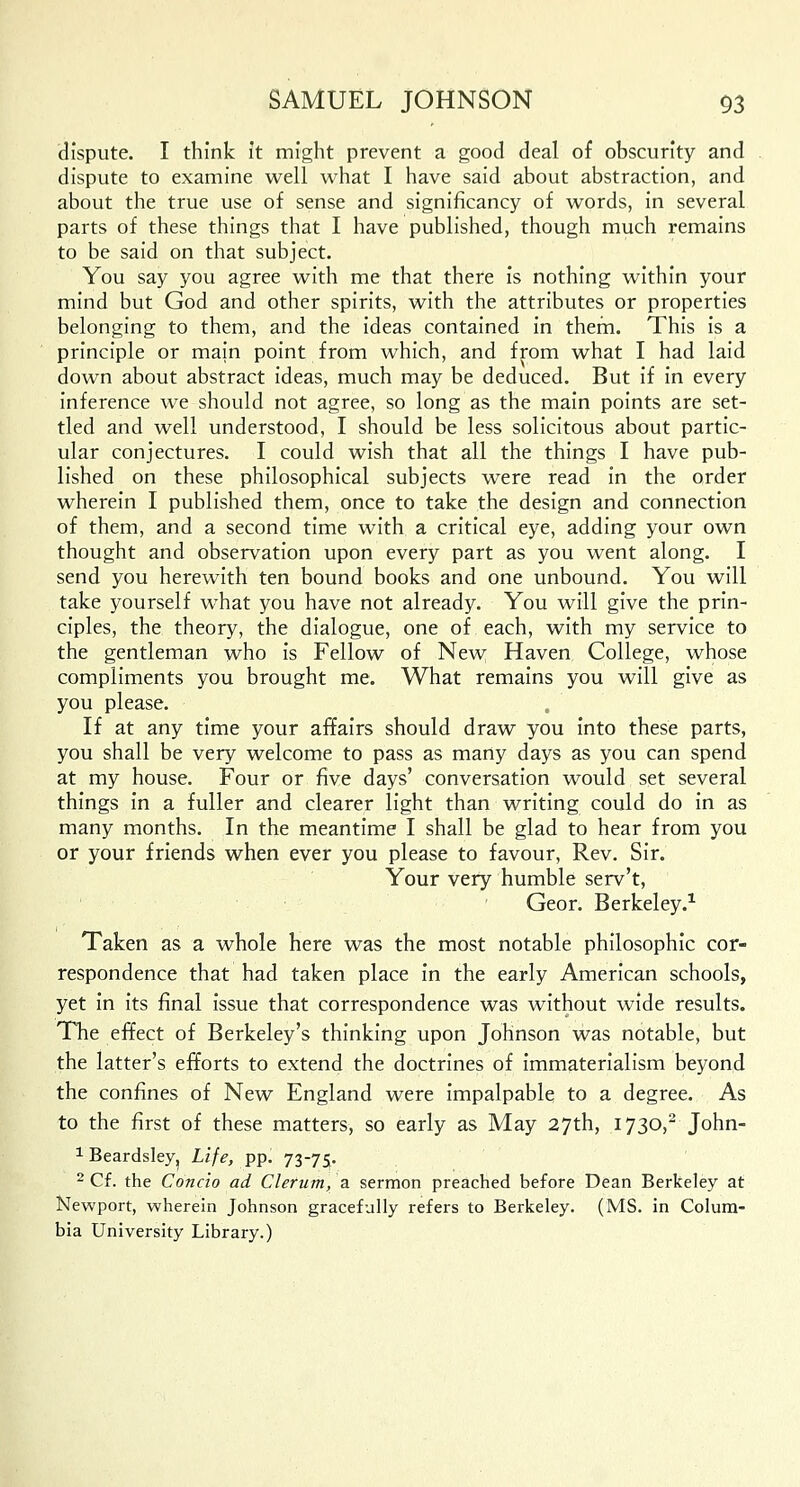 dispute. I think it might prevent a good deal of obscurity and dispute to examine well what I have said about abstraction, and about the true use of sense and signiflcancy of words, in several parts of these things that I have published, though much remains to be said on that subject. You say you agree with me that there is nothing within your mind but God and other spirits, with the attributes or properties belonging to them, and the ideas contained in them. This is a principle or main point from which, and from what I had laid down about abstract ideas, much may be deduced. But if in every inference we should not agree, so long as the main points are set- tled and well understood, I should be less solicitous about partic- ular conjectures. I could wish that all the things I have pub- lished on these philosophical subjects were read in the order wherein I published them, once to take the design and connection of them, and a second time with a critical eye, adding your own thought and observation upon every part as you went along. I send you herewith ten bound books and one unbound. You will take yourself what you have not already. You will give the prin- ciples, the theory, the dialogue, one of each, with my service to the gentleman who is Fellow of New Haven College, whose compliments you brought me. What remains you will give as you please. If at any time your affairs should draw you into these parts, you shall be very welcome to pass as many days as you can spend at my house. Four or five days' conversation would set several things in a fuller and clearer light than writing could do in as many months. In the meantime I shall be glad to hear from you or your friends when ever you please to favour, Rev. Sir. Your very humble serv't, Geor. Berkeley.1 Taken as a whole here was the most notable philosophic cor- respondence that had taken place in the early American schools, yet in its final issue that correspondence was without wide results. The effect of Berkeley's thinking upon Johnson was notable, but the latter's efforts to extend the doctrines of immaterialism beyond the confines of New England were impalpable to a degree. As to the first of these matters, so early as May 27th, 1730,2 John- 1 Beardsley, Life, pp. 73-75. 2 Cf. the Concio ad Clerum, a sermon preached before Dean Berkeley at Newport, wherein Johnson gracefully refers to Berkeley. (MS. in Colum- bia University Library.)