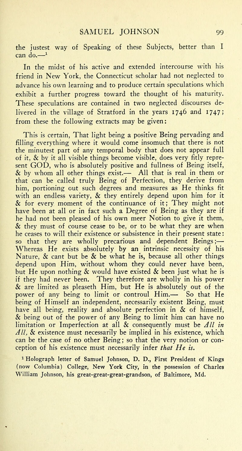 the justest way of Speaking of these Subjects, better than I can do.—* In the midst of his active and extended intercourse with his friend in New York, the Connecticut scholar had not neglected to advance his own learning and to produce certain speculations which exhibit a further progress toward the thought of his maturity. These speculations are contained in two neglected discourses de- livered in the village of Stratford in the years 1746 and 1747; from these the following extracts may be given: This is certain, That light being a positive Being pervading and filling everything where it would come insomuch that there is not the minutest part of any temporal body that does not appear full of it, & by it all visible things become visible, does very fitly repre- sent GOD, who is absolutely positive and fullness of Being itself, & by whom all other things exist.— All that is real in them or that can be called truly Being of Perfection, they derive from him, portioning out such degrees and measures as He thinks fit with an endless variety, & they entirely depend upon him for it & for every moment of the continuance of it; They might not have been at all or in fact such a Degree of Being as they are if he had not been pleased of his own meer Notion to give it them, & they must of course cease to be, or to be what they are when he ceases to will their existence or subsistence in their present state: so that they are wholly precarious and dependent Beings;— Whereas He exists absolutely by an intrinsic necessity of his Nature, & cant but be & be what he is, because all other things depend upon Him, without whom they could never have been, but He upon nothing & would have existed & been just what he is if they had never been. They therefore are wholly in his power & are limited as pleaseth Him, but He is absolutely out of the power of any being to limit or controul Him.— So that He being of Himself an independent, necessarily existent Being, must have all being, reality and absolute perfection in & of himself, & being out of the power of any Being to limit him can have no limitation or Imperfection at all & consequently must be All in All, & existence must necessarily be implied in his existence, which can be the case of no other Being; so that the very notion or con- ception of his existence must necessarily infer that He is. 1 Holograph letter of Samuel Johnson, D. D., First President of Kings (now Columbia) College, New York City, in the possession of Charles William Johnson, his great-great-great-grandson, of Baltimore, Md.