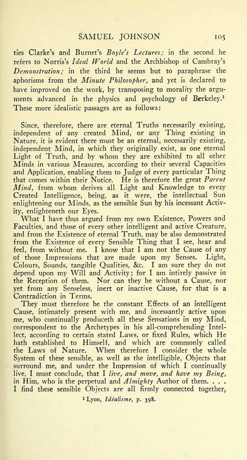 ties Clarke's and Burnet's Boyle's Lectures; in the second he refers to Norris's Ideal World and the Archbishop of Cambray's Demonstration; in the third he seems but to paraphrase the aphorisms from the Minute Philosopher, and yet is declared to have improved on the work, by transposing to morality the argu- ments advanced in the physics and psychology of Berkeley.1 These more idealistic passages are as follows: Since, therefore, there are eternal Truths necessarily existing, independent of any created Mind, or any Thing existing in Nature, it is evident there must be an eternal, necessarily existing, independent Mind, in which they originally exist, as one eternal Light of Truth, and by whom they are exhibited to all other Minds in various Measures, according to their several Capacities and Application, enabling them to Judge of every particular Thing that comes within their Notice. He is therefore the great Parent Mind, from whom derives all Light and Knowledge to every Created Intelligence, being, as it were, the intellectual Sun enlightening our Minds, as the sensible Sun by his incessant Activ- ity, enlighteneth our Eyes. What I have thus argued from my own Existence, Powers and Faculties, and those of every other intelligent and active Creature, and from the Existence of eternal Truth, may be also demonstrated from the Existence of every Sensible Thing that I see, hear and feel, from without me. I know that I am not the Cause of any of those Impressions that are made upon my Senses. Light, Colours, Sounds, tangible Qualities, &c. I am sure they do not depend upon my Will and Activity; for I am intirely passive in the Reception of them. Nor can they be without a Cause, nor yet from any Senseless, inert or inactive Cause, for that is a Contradiction in Terms. They must therefore be the constant Effects of an intelligent Cause, intimately present with me, and incessantly active upon me, who continually produceth all these Sensations in my Mind, correspondent to the Archetypes in his all-comprehending Intel- lect, according to certain stated Laws, or fixed Rules, which He hath established to Himself, and which are commonly called the Laws of Nature. When therefore I consider the whole System of these sensible, as well as the intelligible, Objects that surround me, and under the Impression of which I continually live, I must conclude, that I live, and move, and have my Being, in Him, who is the perpetual and Almighty Author of them. . . . I find these sensible Objects are all firmly connected together,