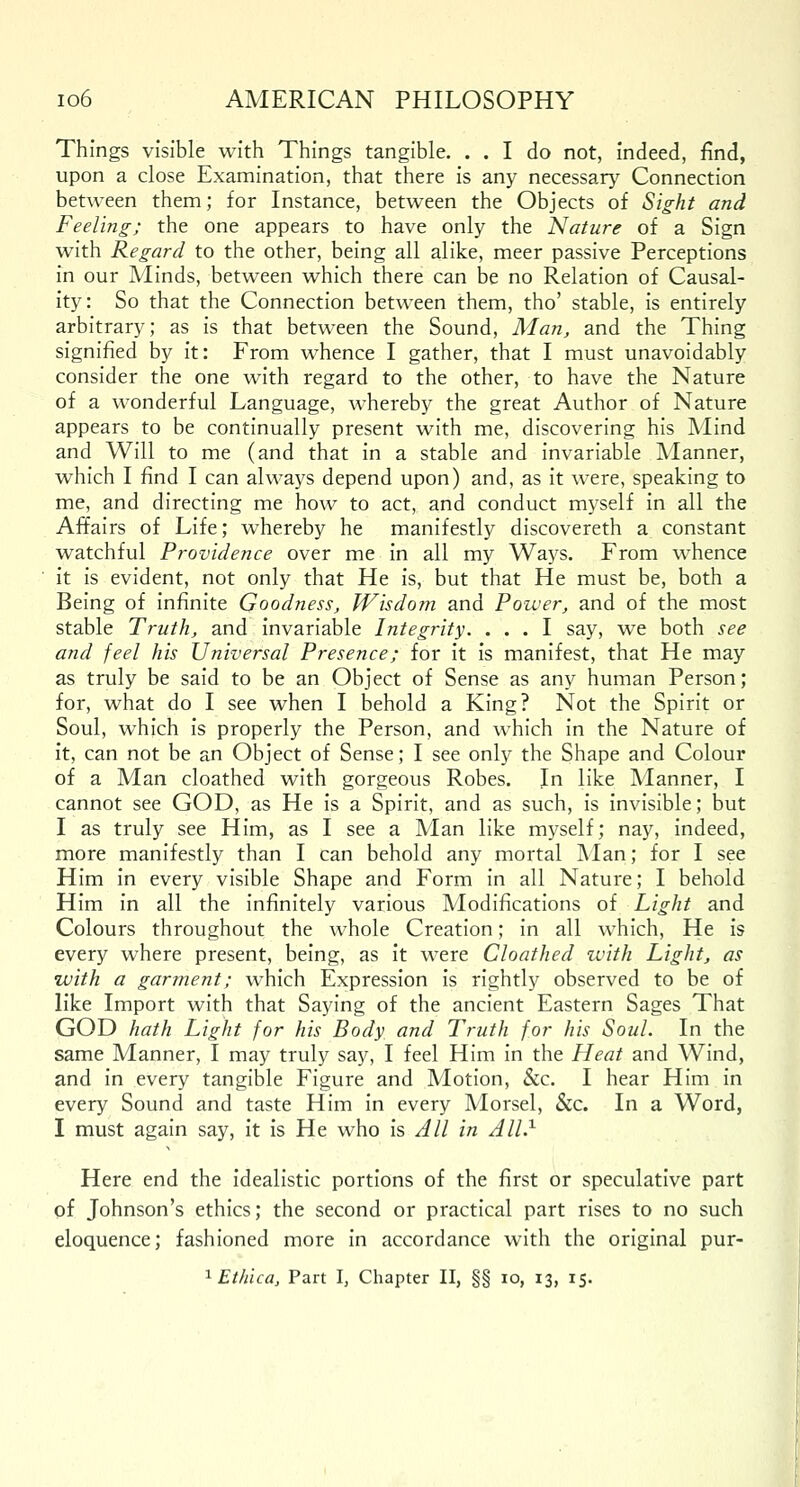 Things visible with Things tangible. . . I do not, indeed, find, upon a close Examination, that there is any necessary Connection between them; for Instance, between the Objects of Sight and Feeling; the one appears to have only the Nature of a Sign with Regard to the other, being all alike, meer passive Perceptions in our Minds, between which there can be no Relation of Causal- ity: So that the Connection between them, tho' stable, is entirely arbitrary; as is that between the Sound, Man, and the Thing signified by it: From whence I gather, that I must unavoidably consider the one with regard to the other, to have the Nature of a wonderful Language, whereby the great Author of Nature appears to be continually present with me, discovering his Mind and Will to me (and that in a stable and invariable Manner, which I find I can always depend upon) and, as it were, speaking to me, and directing me how to act, and conduct myself in all the Affairs of Life; whereby he manifestly discovereth a constant watchful Providence over me in all my Ways. From whence it is evident, not only that He is, but that He must be, both a Being of infinite Goodness, Wisdom and Power, and of the most stable Truth, and invariable Integrity. ... I say, we both see and feel his Universal Presence; for it is manifest, that He may as truly be said to be an Object of Sense as any human Person; for, what do I see when I behold a King? Not the Spirit or Soul, which is properly the Person, and which in the Nature of it, can not be an Object of Sense; I see only the Shape and Colour of a Man cloathed with gorgeous Robes. In like Manner, I cannot see GOD, as He is a Spirit, and as such, is invisible; but I as truly see Him, as I see a Man like myself; nay, indeed, more manifestly than I can behold any mortal Man; for I see Him in every visible Shape and Form in all Nature; I behold Him in all the infinitely various Modifications of Light and Colours throughout the whole Creation; in all which, He is every where present, being, as it were Cloathed with Light, as with a garment; which Expression is rightly observed to be of like Import with that Saying of the ancient Eastern Sages That GOD hath Light for his Body and Truth for his Soul. In the same Manner, I may truly say, I feel Him in the Heat and Wind, and in every tangible Figure and Motion, &c. I hear Him in every Sound and taste Him in every Morsel, &c. In a Word, I must again say, it is He who is All in All.1 Here end the idealistic portions of the first or speculative part of Johnson's ethics; the second or practical part rises to no such eloquence; fashioned more in accordance with the original pur- 1 Ethica, Part I, Chapter II, §§ 10, 13, 15.