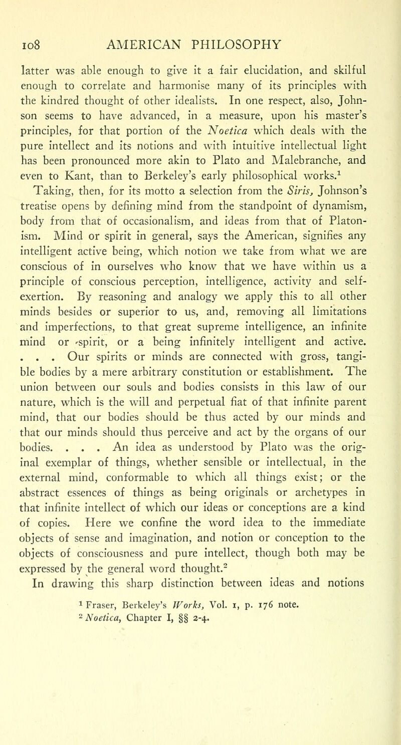 latter was able enough to give it a fair elucidation, and skilful enough to correlate and harmonise many of its principles with the kindred thought of other idealists. In one respect, also, John- son seems to have advanced, in a measure, upon his master's principles, for that portion of the Noetica which deals with the pure intellect and its notions and with intuitive intellectual light has been pronounced more akin to Plato and Malebranche, and even to Kant, than to Berkeley's early philosophical works.1 Taking, then, for its motto a selection from the Siris, Johnson's treatise opens by defining mind from the standpoint of dynamism, body from that of occasionalism, and ideas from that of Platon- ism. Mind or spirit in general, says the American, signifies any intelligent active being, which notion we take from what we are conscious of in ourselves who know that we have within us a principle of conscious perception, intelligence, activity and self- exertion. By reasoning and analogy we apply this to all other minds besides or superior to us, and, removing all limitations and imperfections, to that great supreme intelligence, an infinite mind or 'Spirit, or a being infinitely intelligent and active. . . . Our spirits or minds are connected with gross, tangi- ble bodies by a mere arbitrary constitution or establishment. The union between our souls and bodies consists in this law of our nature, which is the will and perpetual fiat of that infinite parent mind, that our bodies should be thus acted by our minds and that our minds should thus perceive and act by the organs of our bodies. . . . An idea as understood by Plato was the orig- inal exemplar of things, whether sensible or intellectual, in the external mind, conformable to which all things exist; or the abstract essences of things as being originals or archetypes in that infinite intellect of which our ideas or conceptions are a kind of copies. Here we confine the word idea to the immediate objects of sense and imagination, and notion or conception to the objects of consciousness and pure intellect, though both may be expressed by the general word thought.2 In drawing this sharp distinction between ideas and notions 1 Fraser, Berkeley's Works, Vol. i, p. 176 note. 2 Noetica, Chapter I, §§ 2-4.