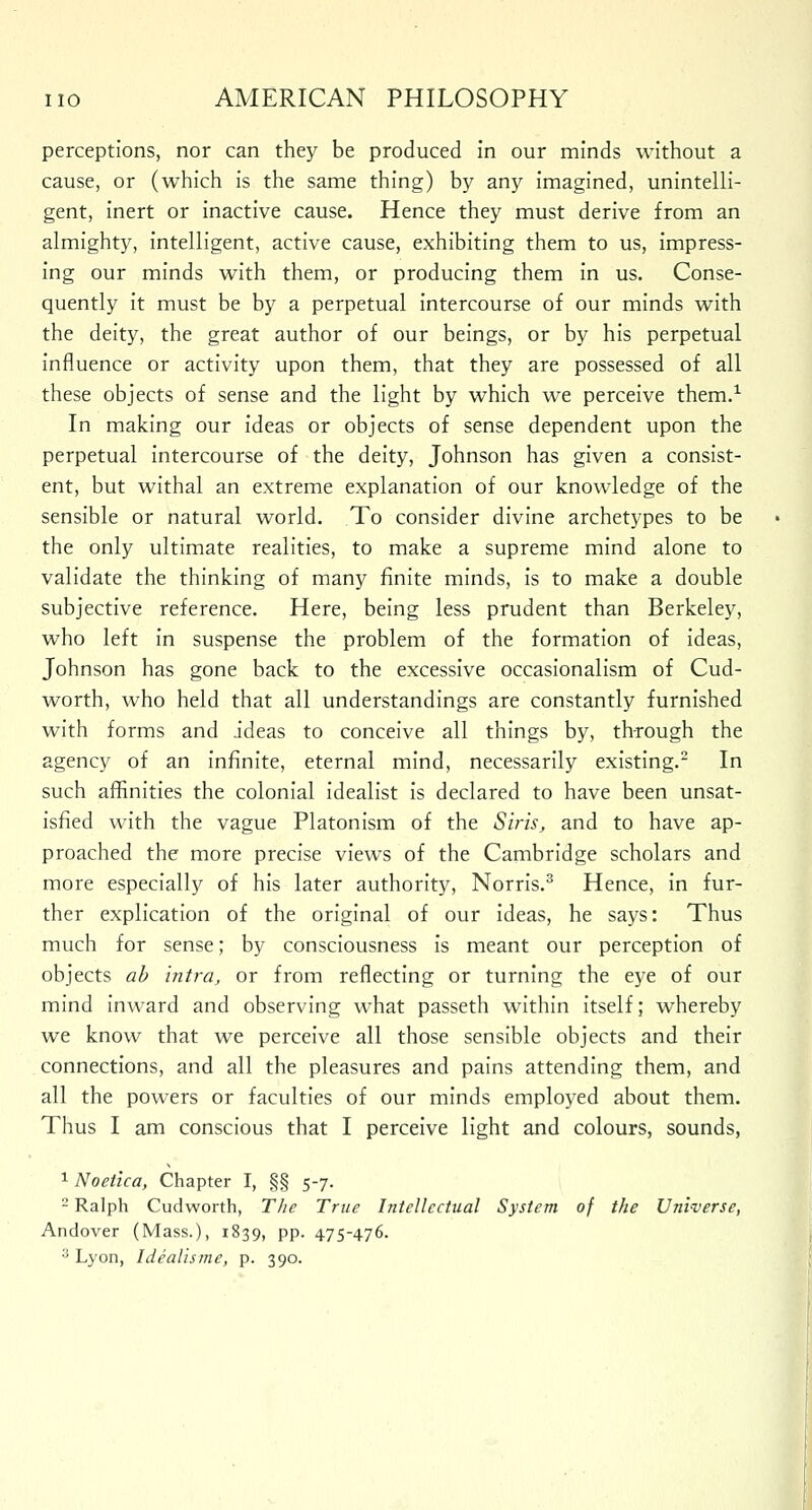 perceptions, nor can they be produced in our minds without a cause, or (which is the same thing) by any imagined, unintelli- gent, inert or inactive cause. Hence they must derive from an almighty, intelligent, active cause, exhibiting them to us, impress- ing our minds with them, or producing them in us. Conse- quently it must be by a perpetual intercourse of our minds with the deity, the great author of our beings, or by his perpetual influence or activity upon them, that they are possessed of all these objects of sense and the light by which we perceive them.1 In making our ideas or objects of sense dependent upon the perpetual intercourse of the deity, Johnson has given a consist- ent, but withal an extreme explanation of our knowledge of the sensible or natural world. To consider divine archetypes to be the only ultimate realities, to make a supreme mind alone to validate the thinking of many finite minds, is to make a double subjective reference. Here, being less prudent than Berkeley, who left in suspense the problem of the formation of ideas, Johnson has gone back to the excessive occasionalism of Cud- worth, who held that all understandings are constantly furnished with forms and ideas to conceive all things by, through the agency of an infinite, eternal mind, necessarily existing.2 In such affinities the colonial idealist is declared to have been unsat- isfied with the vague Platonism of the Siris, and to have ap- proached the more precise views of the Cambridge scholars and more especially of his later authority, Norris.3 Hence, in fur- ther explication of the original of our ideas, he says: Thus much for sense; by consciousness is meant our perception of objects ab intra, or from reflecting or turning the eye of our mind inward and observing what passeth within itself; whereby we know that we perceive all those sensible objects and their connections, and all the pleasures and pains attending them, and all the powers or faculties of our minds employed about them. Thus I am conscious that I perceive light and colours, sounds, 1 Noetica, Chapter I, §§ 5-7. 2 Ralph Cudworth, The True Intellectual System of the Universe, Andover (Mass.), 1839, pp. 475-476. ;! Lyon, Idealismc, p. 390.