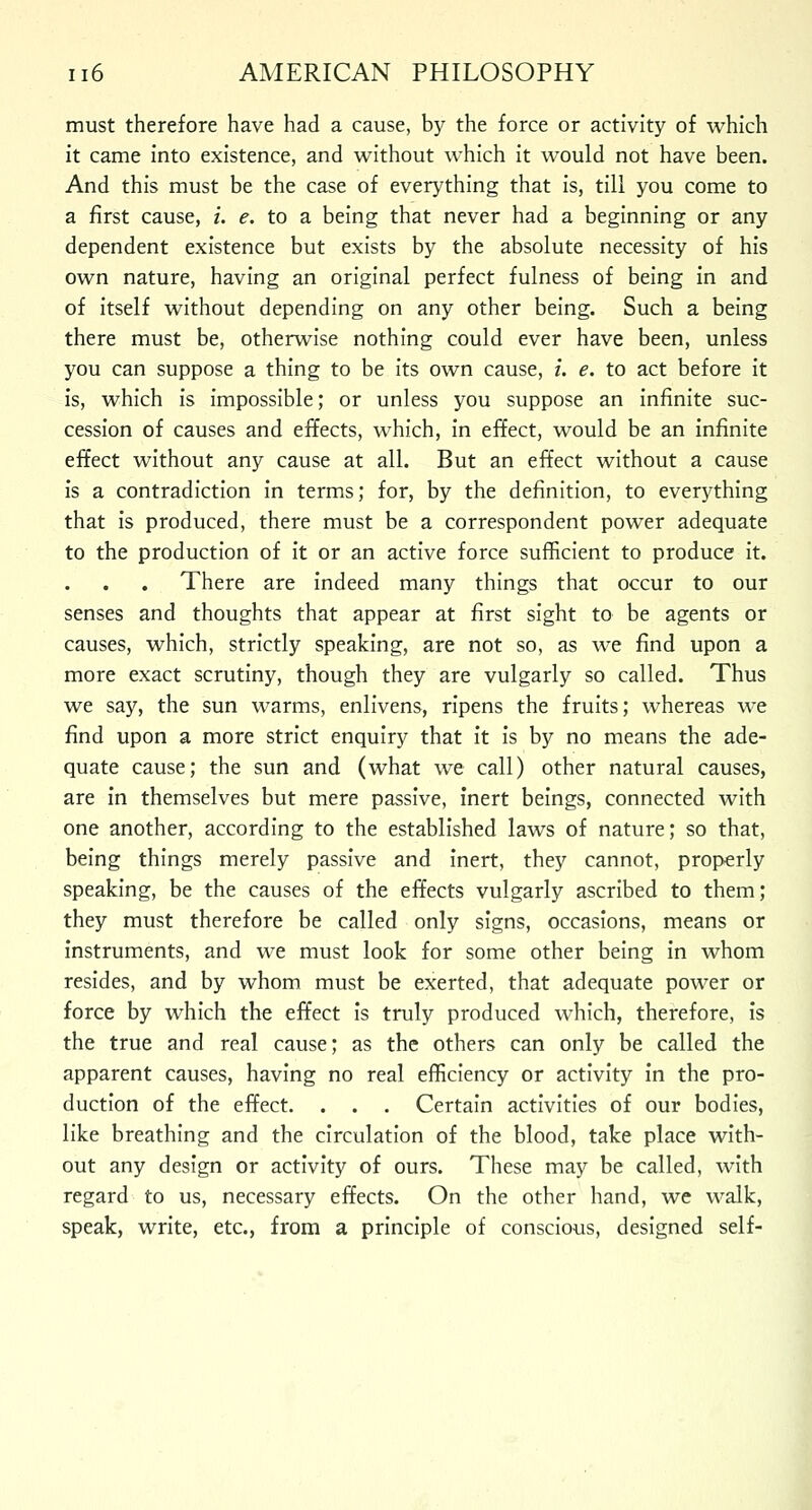 must therefore have had a cause, by the force or activity of which it came into existence, and without which it would not have been. And this must be the case of everything that is, till you come to a first cause, i. e. to a being that never had a beginning or any dependent existence but exists by the absolute necessity of his own nature, having an original perfect fulness of being in and of itself without depending on any other being. Such a being there must be, otherwise nothing could ever have been, unless you can suppose a thing to be its own cause, i. e. to act before it is, which is impossible; or unless you suppose an infinite suc- cession of causes and effects, which, in effect, would be an infinite effect without any cause at all. But an effect without a cause is a contradiction in terms; for, by the definition, to everything that is produced, there must be a correspondent power adequate to the production of it or an active force sufficient to produce it. There are indeed many things that occur to our senses and thoughts that appear at first sight to be agents or causes, which, strictly speaking, are not so, as we find upon a more exact scrutiny, though they are vulgarly so called. Thus we say, the sun warms, enlivens, ripens the fruits; whereas we find upon a more strict enquiry that it is by no means the ade- quate cause; the sun and (what we call) other natural causes, are in themselves but mere passive, inert beings, connected with one another, according to the established laws of nature; so that, being things merely passive and inert, they cannot, properly speaking, be the causes of the effects vulgarly ascribed to them; they must therefore be called only signs, occasions, means or instruments, and we must look for some other being in whom resides, and by whom must be exerted, that adequate power or force by which the effect is truly produced which, therefore, is the true and real cause; as the others can only be called the apparent causes, having no real efficiency or activity in the pro- duction of the effect. . . . Certain activities of our bodies, like breathing and the circulation of the blood, take place with- out any design or activity of ours. These may be called, with regard to us, necessary effects. On the other hand, we walk, speak, write, etc., from a principle of conscious, designed self-