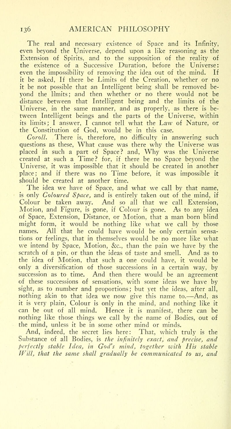 The real and necessary existence of Space and its Infinity, even beyond the Universe, depend upon a like reasoning as the Extension of Spirits, and to the supposition of the reality of the existence of a Successive Duration, before the Universe: even the impossibility of removing the idea out of the mind. If it be asked, If there be Limits of the Creation, whether or no it be not possible that an Intelligent being shall be removed be- yond the limits; and then whether or no there would not be distance between that Intelligent being and the limits of the Universe, in the same manner, and as properly, as there is be- tween Intelligent beings and the parts of the Universe, within its limits; I answer, I cannot tell what the Law of Nature, or the Constitution of God, would be in this case. Coroll. There is, therefore, no difficulty in answering such questions as these, What cause was there why the Universe was placed in such a part of Space? and, Why was the Universe created at such a Time? for, if there be no Space beyond the Universe, it was impossible that it should be created in another place; and if there was no Time before, it was impossible it should be created at another time. The idea we have of Space, and what we call by that name, is only Coloured Space, and is entirely taken out of the mind, if Colour be taken away. And so all that we call Extension, Motion, and Figure, is gone, if Colour is gone. As to any idea of Space, Extension, Distance, or Motion, that a man born blind might form, it would be nothing like what we call by those names. All that he could have would be only certain sensa- tions or feelings, that in themselves would be no more like what we intend by Space, Motion, &c, than the pain we have by the scratch of a pin, or than the ideas of taste and smell. And as to the idea of Motion, that such a one could have, it would be only a diversification of those successions in a certain way, by succession as to time. And then there would be an agreement of these successions of sensations, with some ideas we have by sight, as to number and proportions; but yet the ideas, after all, nothing akin to that idea we now give this name to.—And, as it is very plain, Colour is only in the mind, and nothing like it can be out of all mind. Hence it is manifest, there can be nothing like those things we call by the name of Bodies, out of the mind, unless it be in some other mind or minds. And, indeed, the secret lies here: That, which truly is the Substance of all Bodies, is the infinitely exact, and precise, and perfectly stable Idea, in GodJs mind, together with His stable Will, that the same shall gradually be communicated to us, and