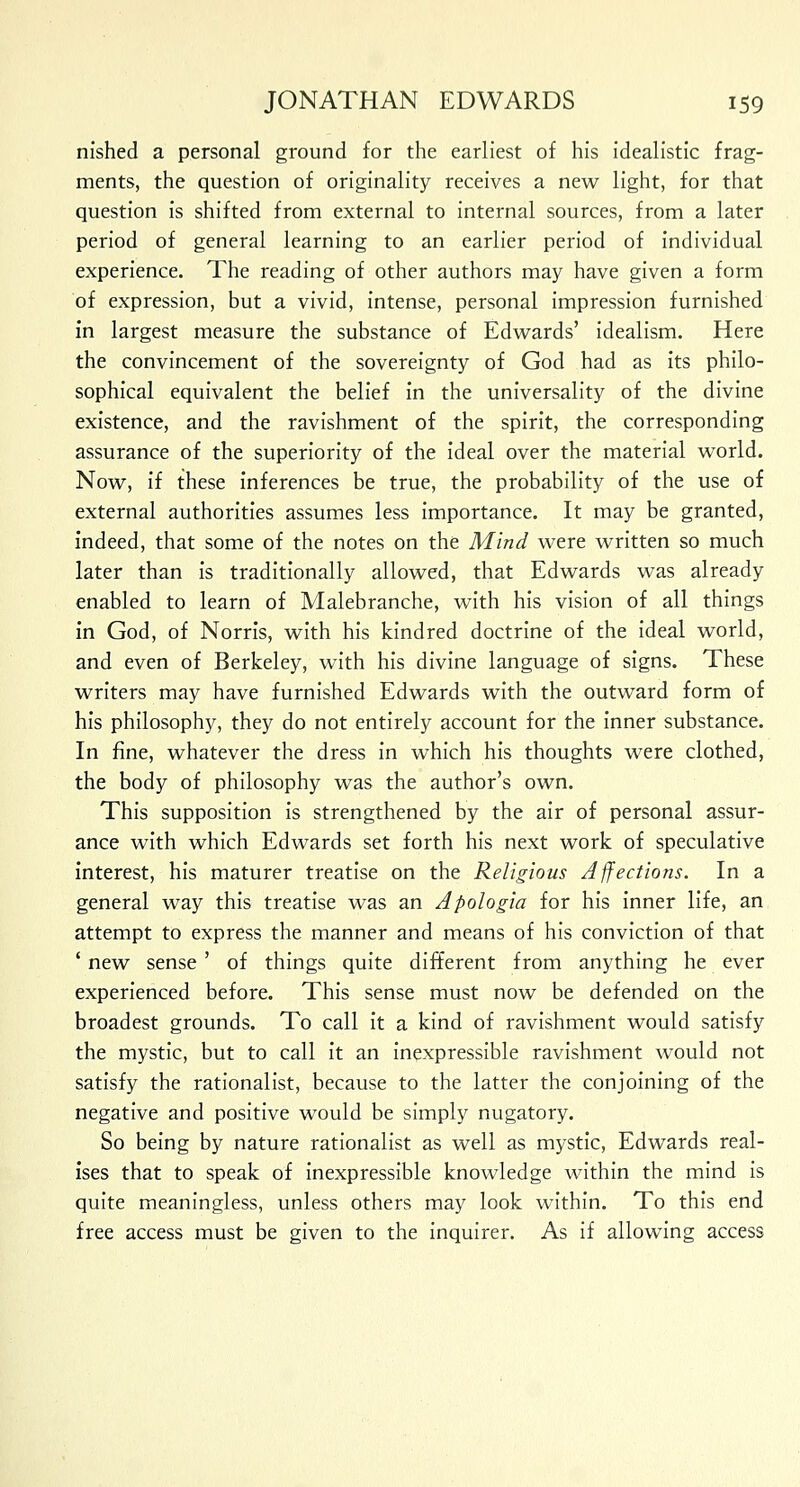 nished a personal ground for the earliest of his idealistic frag- ments, the question of originality receives a new light, for that question is shifted from external to internal sources, from a later period of general learning to an earlier period of individual experience. The reading of other authors may have given a form of expression, but a vivid, intense, personal impression furnished in largest measure the substance of Edwards' idealism. Here the convincement of the sovereignty of God had as its philo- sophical equivalent the belief in the universality of the divine existence, and the ravishment of the spirit, the corresponding assurance of the superiority of the ideal over the material world. Now, if these inferences be true, the probability of the use of external authorities assumes less importance. It may be granted, indeed, that some of the notes on the Mind were written so much later than is traditionally allowed, that Edwards was already enabled to learn of Malebranche, with his vision of all things in God, of Norris, with his kindred doctrine of the ideal world, and even of Berkeley, with his divine language of signs. These writers may have furnished Edwards with the outward form of his philosophy, they do not entirely account for the inner substance. In fine, whatever the dress in which his thoughts were clothed, the body of philosophy was the author's own. This supposition is strengthened by the air of personal assur- ance with which Edwards set forth his next work of speculative interest, his maturer treatise on the Religious Affections. In a general way this treatise was an Apologia for his inner life, an attempt to express the manner and means of his conviction of that ' new sense' of things quite different from anything he ever experienced before. This sense must now be defended on the broadest grounds. To call it a kind of ravishment would satisfy the mystic, but to call it an inexpressible ravishment would not satisfy the rationalist, because to the latter the conjoining of the negative and positive would be simply nugatory. So being by nature rationalist as well as mystic, Edwards real- ises that to speak of inexpressible knowledge within the mind is quite meaningless, unless others may look within. To this end free access must be given to the inquirer. As if allowing access