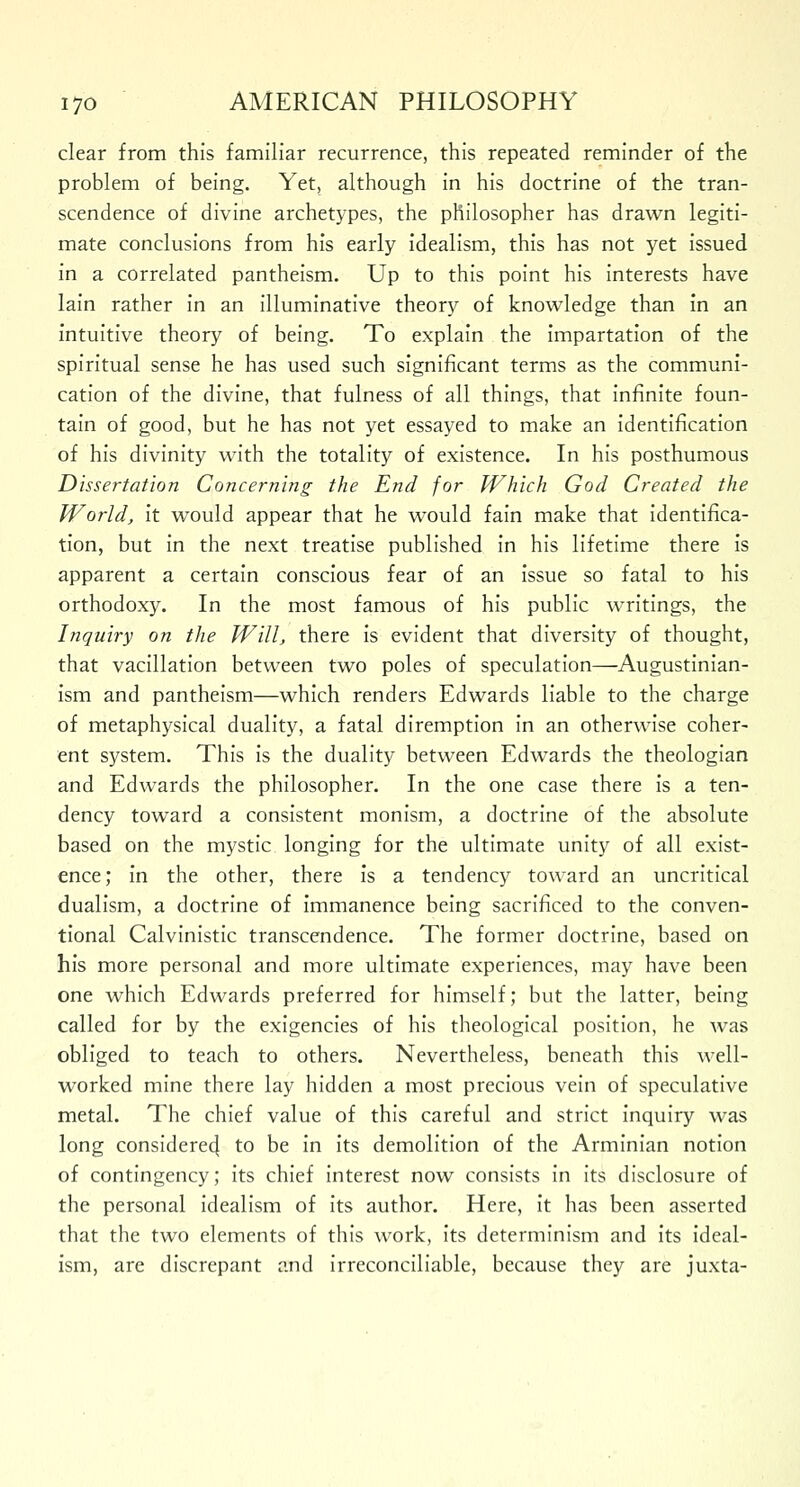 clear from this familiar recurrence, this repeated reminder of the problem of being. Yet, although in his doctrine of the tran- scendence of divine archetypes, the philosopher has drawn legiti- mate conclusions from his early idealism, this has not yet issued in a correlated pantheism. Up to this point his interests have lain rather in an illuminative theory of knowledge than in an intuitive theory of being. To explain the impartation of the spiritual sense he has used such significant terms as the communi- cation of the divine, that fulness of all things, that infinite foun- tain of good, but he has not yet essayed to make an identification of his divinity with the totality of existence. In his posthumous Dissertation Concerning the End for Which God Created the World, it would appear that he would fain make that identifica- tion, but in the next treatise published in his lifetime there is apparent a certain conscious fear of an issue so fatal to his orthodoxy. In the most famous of his public writings, the Inquiry on the Will, there is evident that diversity of thought, that vacillation between two poles of speculation—Augustinian- ism and pantheism—which renders Edwards liable to the charge of metaphysical duality, a fatal diremption in an otherwise coher- ent system. This is the duality between Edwards the theologian and Edwards the philosopher. In the one case there is a ten- dency toward a consistent monism, a doctrine of the absolute based on the mystic longing for the ultimate unity of all exist- ence; in the other, there is a tendency toward an uncritical dualism, a doctrine of immanence being sacrificed to the conven- tional Calvinistic transcendence. The former doctrine, based on his more personal and more ultimate experiences, may have been one which Edwards preferred for himself; but the latter, being called for by the exigencies of his theological position, he was obliged to teach to others. Nevertheless, beneath this well- worked mine there lay hidden a most precious vein of speculative metal. The chief value of this careful and strict inquiry was long considered^ to be in its demolition of the Arminian notion of contingency; its chief interest now consists in its disclosure of the personal idealism of its author. Here, it has been asserted that the two elements of this work, its determinism and its ideal- ism, are discrepant and irreconciliable, because they are juxta-