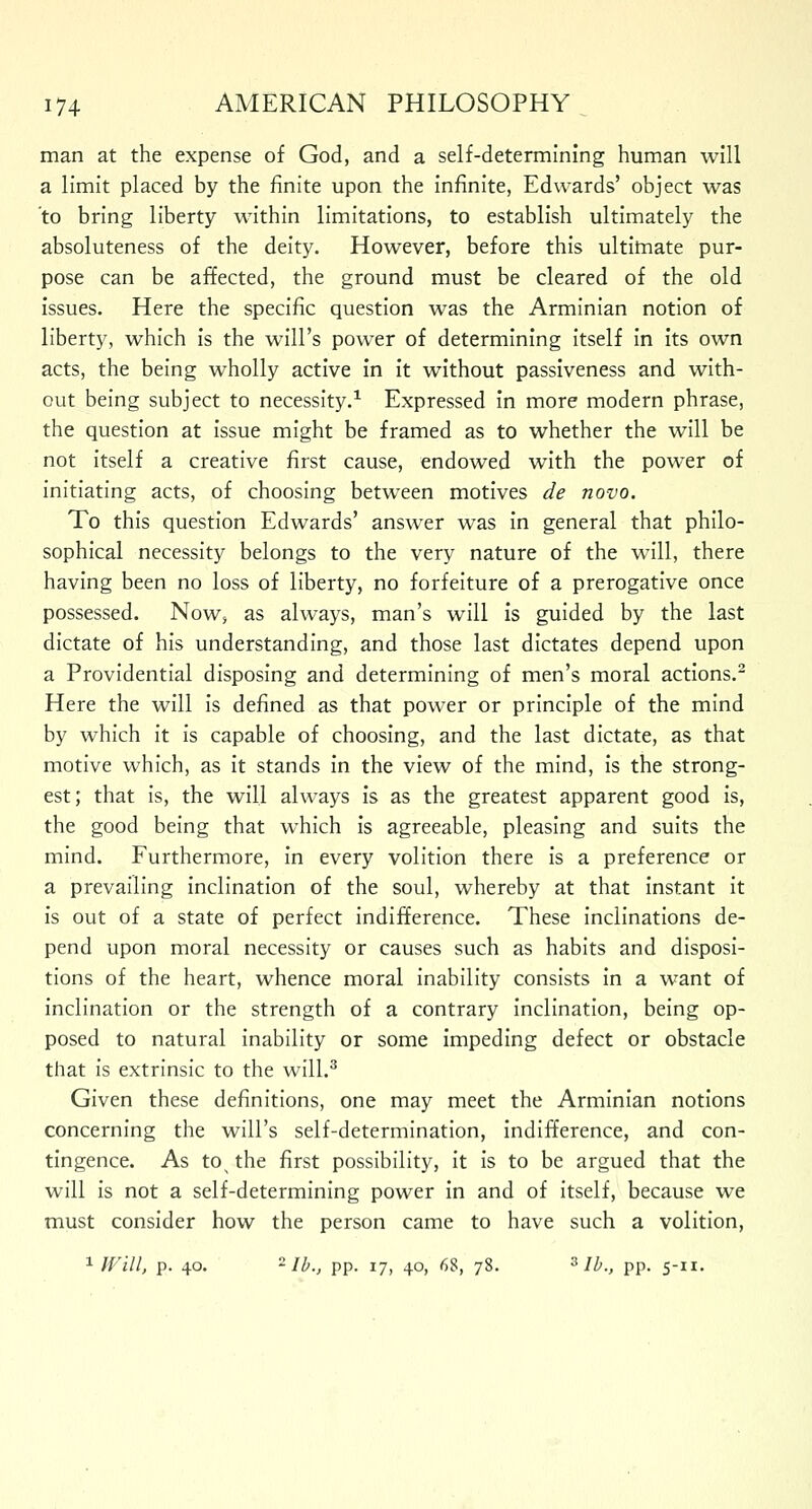 man at the expense of God, and a self-determining human will a limit placed by the finite upon the infinite, Edwards' object was 'to bring liberty within limitations, to establish ultimately the absoluteness of the deity. However, before this ultimate pur- pose can be affected, the ground must be cleared of the old issues. Here the specific question was the Arminian notion of liberty, which is the will's power of determining itself in its own acts, the being wholly active in it without passiveness and with- out being subject to necessity.1 Expressed in more modern phrase, the question at issue might be framed as to whether the will be not itself a creative first cause, endowed with the power of initiating acts, of choosing between motives de novo. To this question Edwards' answer was in general that philo- sophical necessity belongs to the very nature of the will, there having been no loss of liberty, no forfeiture of a prerogative once possessed. Now, as always, man's will is guided by the last dictate of his understanding, and those last dictates depend upon a Providential disposing and determining of men's moral actions.2 Here the will is defined as that power or principle of the mind by which it is capable of choosing, and the last dictate, as that motive which, as it stands in the view of the mind, is the strong- est; that is, the will always is as the greatest apparent good is, the good being that which is agreeable, pleasing and suits the mind. Furthermore, in every volition there is a preference or a prevailing inclination of the soul, whereby at that instant it is out of a state of perfect indifference. These inclinations de- pend upon moral necessity or causes such as habits and disposi- tions of the heart, whence moral inability consists in a want of inclination or the strength of a contrary inclination, being op- posed to natural inability or some impeding defect or obstacle that is extrinsic to the will.3 Given these definitions, one may meet the Arminian notions concerning the will's self-determination, indifference, and con- tingence. As tos the first possibility, it is to be argued that the will is not a self-determining power in and of itself, because we must consider how the person came to have such a volition, 1 Will, p. 40. ~ lb., pp. 17, 40, 6$, 78. 3 lb., pp. 5-xi.