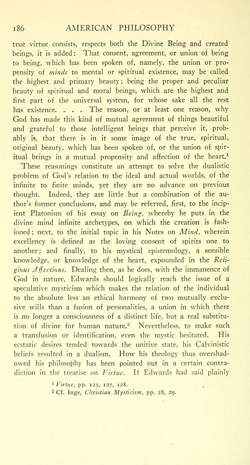 true virtue consists, respects both the Divine Being and created beings, it is added: That consent, agreement, or union of being to being, which has been spoken of, namely, the union or pro- pensity of minds to mental or spiritual existence, may be called the highest and primary beauty; being the proper and peculiar beauty of spiritual and moral beings, which are the highest and first part of the universal system, for whose sake all the rest has existence. . . . The reason, or at least one reason, why God has made this kind of mutual agreement of things beautiful and grateful to those intelligent beings that perceive it, prob- ably is, that there is in it some image of the true, spiritual, original beauty, which has been spoken of, or the union of spir- itual beings in a mutual propensity and affection of the heart.1 These reasonings constitute an attempt to solve the dualistic problem of God's relation to the ideal and actual worlds, of the infinite to finite minds, yet they are no advance on previous thought. Indeed, they are little but a combination of the au- thor's former conclusions, and may be referred, first, to the incip- ient Platonism of his essay on Being, whereby he puts in the divine mind infinite archetypes, on which the creation is fash- ioned ; next, to the initial topic in his Notes on Mind, wherein excellency is defined as the loving consent of spirits one to another; and finally, to his mystical epistemology, a sensible knowledge, or knowledge of the heart, expounded in the Reli- gious Affections. Dealing then, as he does, with the immanence of God in nature, Edwards should logically reach the issue of a speculative mysticism which makes the relation of the individual to the absolute less an ethical harmony of two mutually exclu- sive wills than a fusion of personalities, a union in which there is no longer a consciousness of a distinct life, but a real substitu- tion of divine for human nature.2 Nevertheless, to make such a transfusion or identification, even the mystic hesitated. His ecstatic desires tended towards the unitive state, his Calvinistic beliefs resulted in a dualism. How his theology thus overshad- owed his philosophy has been pointed out in a certain contra- diction in the treatise on Virtue. If Edwards had said plainly 1 Virtue, pp. 125, 127, 128. 2 Cf. Inge, Christian Mysticism, pp. 28, 29.